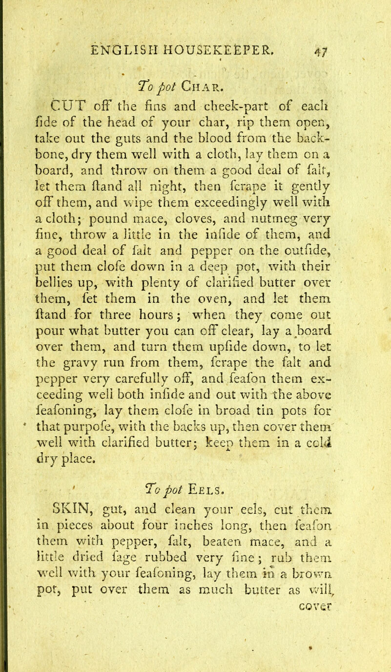 To pot Char. CUT off the fins and cheek-part of each fide of the head of your char, rip them open, take out the guts and the blood from the back- bone, dry them well with a cloth, lay them on a board, and throw on them a good deal of fait, let them ftand all night, then fcrape it gently off them, and wipe them exceedingly well with a cloth; pound mace, cloves, and nutmeg very fine, throw a little in the infide of them, and a good deal of fait and pepper on the outfide, put them clofe down in a deep pot, with their bellies up, with plenty of clarified butter over them, fet them in the oven, and let them Rand for three hours; vrhen they come out pour what butter you can off clear, lay aboard over them, and turn them iipfide dowm, to let the gravy run from them, fcrape the fait and pepper very carefully off, and feafon them ex- ceeding well both infide and out with the above feafoning, lay them clofe in broad tin pots for * that purpofe, vrith the backs up, then cover them well with clarified butter; keen them in a cold dry place. To pot Eel s. SKIN, gut, and clean your eels, cut them in pieces about four inches long, then feafon them with pepper, fair, beaten mace, and a little dried fage rubbed very fine; rub them well with your feafoning, lay them in a brown pot, put over them as much butter as will, cover