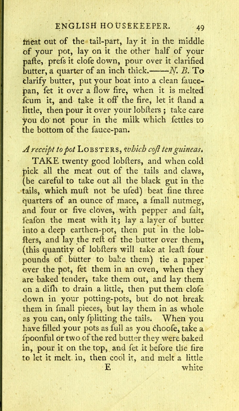 fcrieat out of the tail-part, lay it in the middle of your pot, lay on it the other half of your pafte, prefs it clofe down, pour over it clarified butter, a quarter of an inch thick.——N. B. To clarify butter, put your boat into a clean fauce- pan, fet it over a flow fire, when it is melted fcum it, and take it off the fire, let it (land a little, then pour it over your lobfters ; take care you do not pour in the milk which fettles to the bottom of the fauce-pan. A receipt to pot Lobsters, which cojl ten guineas* TAKE twenty good lobfters, and when cold pick all the meat out of the tails and claws, (be careful to take out all the black gut in the tails, which muft not be ufed) beat fine three quarters of an ounce of mace, a fmall nutmeg, and four or five cloves, with pepper and fait, feafon the meat with it; lay a layer of butter into a deep earthen-pot, then put in the lob- fters, and lay the reft of the butter over them, (this quantity of lobfters will take at leaft four pounds of butter to bake them) tie a paper oyer the pot, fet them in an oven, when they are baked tender, take them out, and lay them, on a difh to drain a little, then put them clofe down in your potting-pots, but do not break them in fmall pieces, but lay them in as whole as you can, only fplitting the tails* When you have filled your pots as full as you choofe, take a fpoonful or two of the red butter they were baked in, pour it on the top, and fet it before the fire to let it melt in, then cool it, and melt a little ■ E white