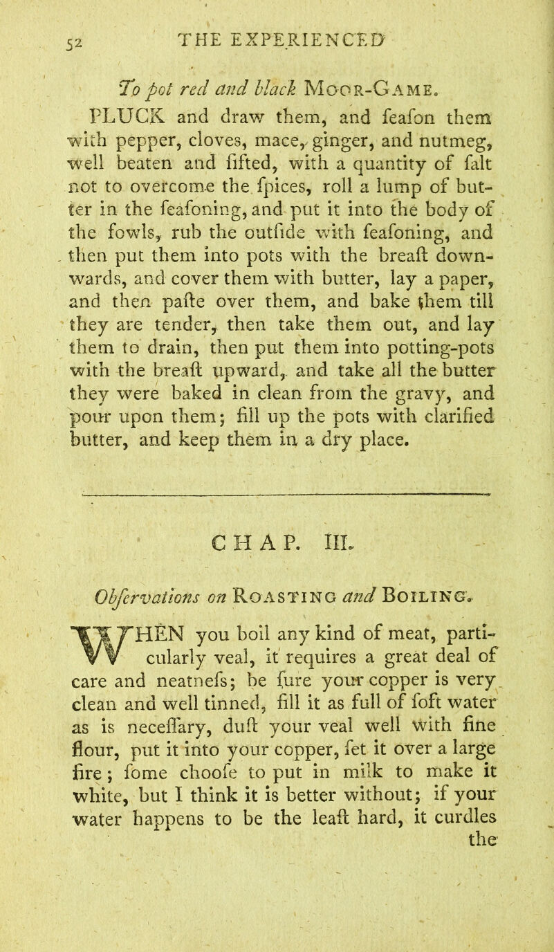 To pot red and black Moor-Game. PLUCK and draw them, and feafon them with pepper, cloves, mace, ginger, and nutmeg, well beaten and fifted, with a quantity of fait not to overcome the fpices, roll a lump of but- ter In the feafoning, and put it into the body of the fowls, rub the outfide with feafoning, and then put them into pots with the breaft down- wards, and cover them with butter, lay a paper, and then pafte over them, and bake them till they are tender, then take them out, and lay them to drain, then put them into potting-pots with the breaft upward,, and take all the butter they were baked in clean from the gravy, and pour upon them; fill up the pots with clarified butter, and keep them in a dry place. CHAP. IIL Obfervations on Roasting and Boiling. WHEN you boil any kind of meat, parti- cularly veal, it requires a great deal of care and neatnefs; be (ure your copper is very clean and well tinned, fill it as full of foft water as is neceffary, duft your veal well with fine flour, put it into your copper, fet it over a large fire ; fome choofe to put in milk to make it white, but I think it is better without; if your water happens to be the lead hard, it curdles