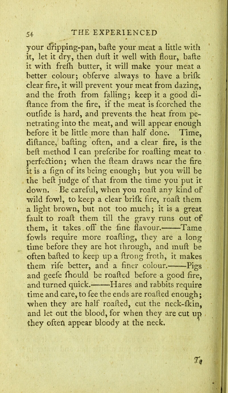 your dKpping-pan, bafte your meat a little with it, let it dry, then dull it well with flour, bafte it with frefh butter, it will make your meat a better colour; obferve always to have a brifk clear fire, it will prevent your meat from dazing, and the froth from falling; keep it a good di- ftance from the fire, if the meat is fcorched the outfide is hard, and prevents the heat from pe- netrating into the meat, and will appear enough before it be little more than half done. Time, diftance, balling often, and a clear fire, is the bell method I can prefcribe for roafting meat to perfection; when the fteam draws near the fire it is a fign of its being enough; but you will be the bell judge of that from the time you put it down. Be careful, when you roaft any kind of wild fowl, to keep a clear brilk fire, roaft them 1 a light brown, but not too much; it is a great fault to roaft them till the gravy runs out of them, it takes off the fine flavour.— Tame fowls require more roafting, they are a long time before they are hot through, and mull be often balled to keep up a ftrong froth, it makes them rife better, and a finer colour.-—Pigs and geefe fhould be roafted before a good fire, and turned quick. —Hares and rabbits require time and care, to fee the ends are roafted enough; when they are half roafted, cut the neck-lkin, and let out the blood, for when they are cut up they often appear bloody at the neck.