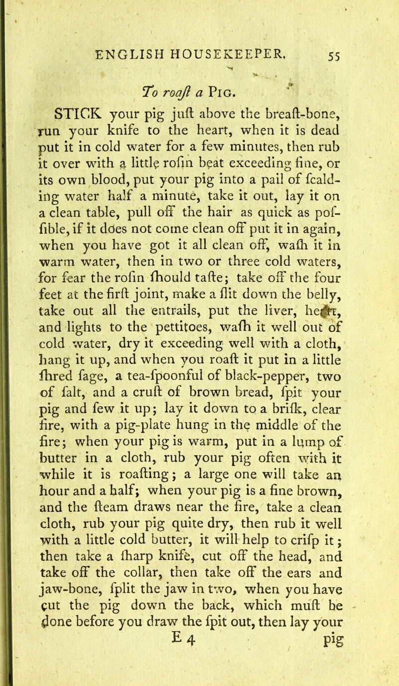 To roajl a Pig. STICK your pig juft above the breaft-bone, run your knife to the heart, when it is dead put it in cold water for a few minutes, then rub it over with & little rofin beat exceeding fine, or its own blood, put your pig into a pail of (bald- ing water half a minute, take it out, lay it or a clean table, pull off the hair as quick as pof- fible, if it does not come clean off put it in again, when you have got it all clean off, wafti It in warm water, then in two or three cold waters, for fear the rofin fihould tafte; take off the four feet at the firft joint, make a flit down the belly, take out all the entrails, put the liver, he^t, and lights to the pettitoes, wafh it well out of cold water, dry it exceeding well with a cloth, hang it up, and when you roaft it put in a little fhred fage, a tea-fpoonful of black-pepper, two of fait, and a cruft of brown bread, fjpit your pig and few it up; lay it down to a brifk, clear fire, with a pig-plate hung in the middle of the fire; when your pig is warm, put in a lump of butter in a cloth, rub your pig often with it while it is roafting; a large one will take an hour and a half; when your pig is a fine brown, and the fleam draws near the fire, take a clean cloth, rub your pig quite dry, then rub it well with a little cold butter, it will help to crifp it; then take a fharp knife, cut off the head, and take off the collar, then take off the ears and jaw-bone, fplit the jaw in two, when you have cut the pig down the back, which muft be 4one before you draw the fpit out, then lay your E 4 pig /