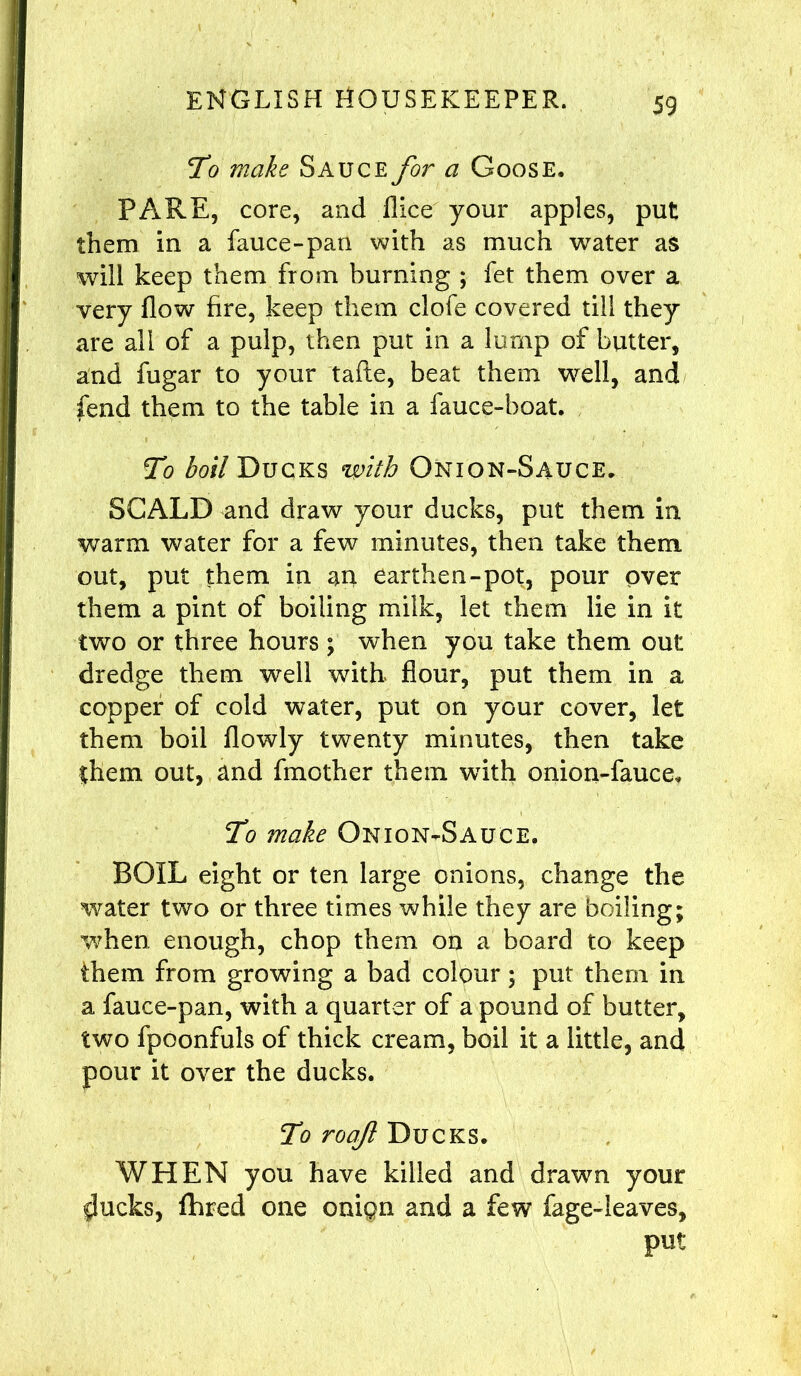 To make Sauce for a Goose. PARE, core, and dice your apples, put them in a fauce-pan with as much water as will keep them from burning ; fet them over a very flow fire, keep them clofe covered till they are all of a pulp, then put in a lump of butter, and fugar to your tafte, beat them well, and fend them to the table in a lance-boat. To boil Ducks with Onion-Sauce. SCALD and draw your ducks, put them in warm water for a few minutes, then take them out, put them in an earthen-pot, pour over them a pint of boiling milk, let them lie in it two or three hours ; when you take them out dredge them well with flour, put them in a copper of cold water, put on your cover, let them boil flowly twenty minutes, then take them out, and fmother them with onion-fauce. To make Onion-Sauce. BOIL eight or ten large onions, change the water two or three times while they are boiling; when enough, chop them on a board to keep them from growing a bad colour; put them in a fauce-pan, with a quarter of a pound of butter, two fpoonfuls of thick cream, boil it a little, and pour it over the ducks. To roaf Ducks. WHEN you have killed and drawn your $ucks, fhred one onign and a few fage-ieaves, put