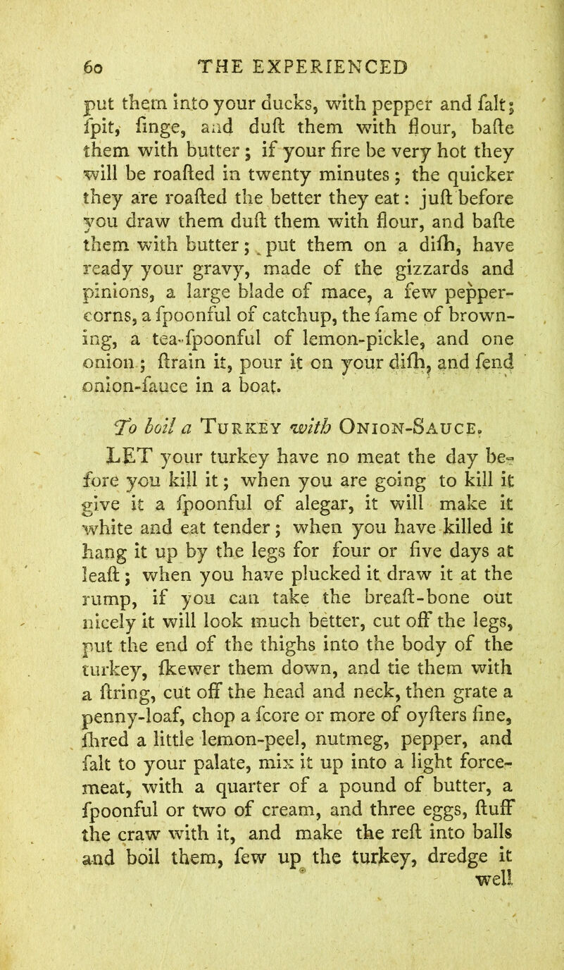 put them into your ducks, with pepper and fait; ipit, finge, and duft them with flour, bafte them with butter; if your fire be very hot they will be roafted in twenty minutes; the quicker they are roafted the better they eat: juft before you draw them duft them with flour, and bafte them with butter; ^ put them on a difh, have ready your gravy, made of the gizzards and pinions, a large blade of mace, a fewr pepper- corns, a fpoonful of catchup, the fame of brown- ing, a tea-fpoonful of lemon-pickle, and one onion ; ftrain it, pour it on your difh, and fend onion-fauce in a boat. To boil a Turkey with Onion-Sauce. LET your turkey have no meat the day be~ fore you kill it; when you are going to kill it give it a fpoonful of alegar, it will make it white and eat tender; when you have killed it hang it up by the legs for four or five days at leaft; when you have plucked it draw it at the rump, if you can take the bread:-bone out nicely it will look much better, cut off the legs, put the end of the thighs into the body of the turkey, fkewer them down, and tie them with a firing, cut off the head and neck, then grate a penny-loaf, chop a fcore or more of oyfters fine. Hired a little lemon-peel, nutmeg, pepper, and fait to your palate, mix it up into a light force- meat, with a quarter of a pound of butter, a fpoonful or two of cream, and three eggs, fluff the craw with it, and make the reft into balls and boil them, few up the turkey, dredge it well