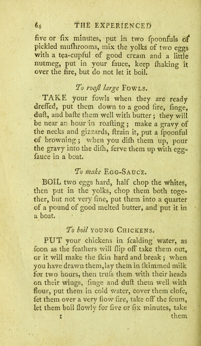 five or fix minutes, put in two fpoonfuls of* pickled mufHrooms, mix the yolks of two eggs with a t^a-cupful of good cream and a little nutmeg, put in your fauce, keep fhaking it over the fire, but do not let it boil. To roajl large Fowls. TAKE your fowls when they are ready drefled, put them down to a good fire, finge, duft, and bafte them well with butter ; they will be near an hour in roafting ; make a gravy of the necks and gizzards, ftrain it, put a fpoonful of browning ; when you difh them up, pour the gravy into the difh, ferve them up with egg- fauce in a boat. To make Egg-3auc'e. BOIL two eggs hard, half chop the whites, then put in the yolks, chop them both toge- ther, but not very fine, put them into a quarter of a pound of good melted butter, and put it in a boat. To boil young Chickens, PUT your chickens in fcalding water, as Toon as the feathers will flip off take them out, or it will make the fkin hard and break ; when you have drawn them,lay them in fki.named milk for two hours, then trufs them with their heads on their wings, finge and duft them well with flour, put them in cold Water, Cover them clofe, fet them over a very flow fire, take off the fcum, let them boil flowly for five or fix minutes, take i them