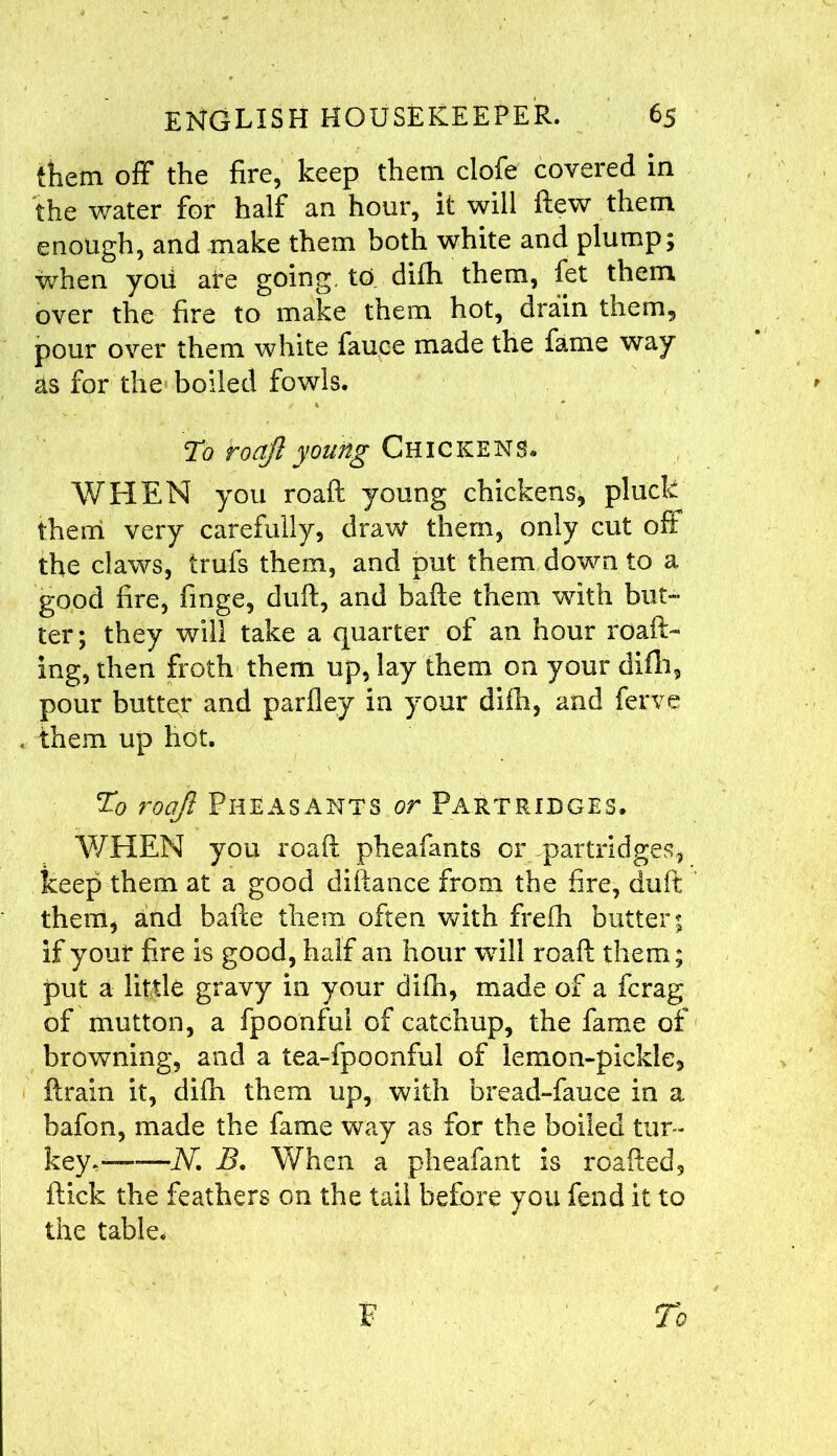 them off the fire, keep them clofe covered in the water for half an hour, it will flew them enough, and make them both white and plump; when you are going, to difh them, fet them over the fire to make them hot, drain them, pour over them white fauce made the fame way as for the boiled fowls. To haft young Chickens. WHEN you roaft young chickens^ pluck them very carefully, draw them, only cut oft the claws, trufs them, and put them down to a good fire, finge, duft, and bafte them with but- ter; they will take a quarter of an hour roaft- ing, then froth them up, lay them on your difh, pour butter and parfley in your difh, and ferve them up hot. Tl0 roajl Pheasants or Partridges. WHEN you roaft pheafants or partridges, keep them at a good diftance from the fire, duft them, and bafte them often with frefh butter; if your fire is good, half an hour will roaft them; put a little gravy in your difh, made of a fcrag of mutton, a fpoonful of catchup, the fame of browning, and a tea-fpoonful of lemon-pickle, ftrain it, difh them up, with bread-fauce in a bafon, made the fame way as for the boiled tur- key,——N. B. When a pheafant is roafted, flick the feathers on the tail before you fend it to the table, F To