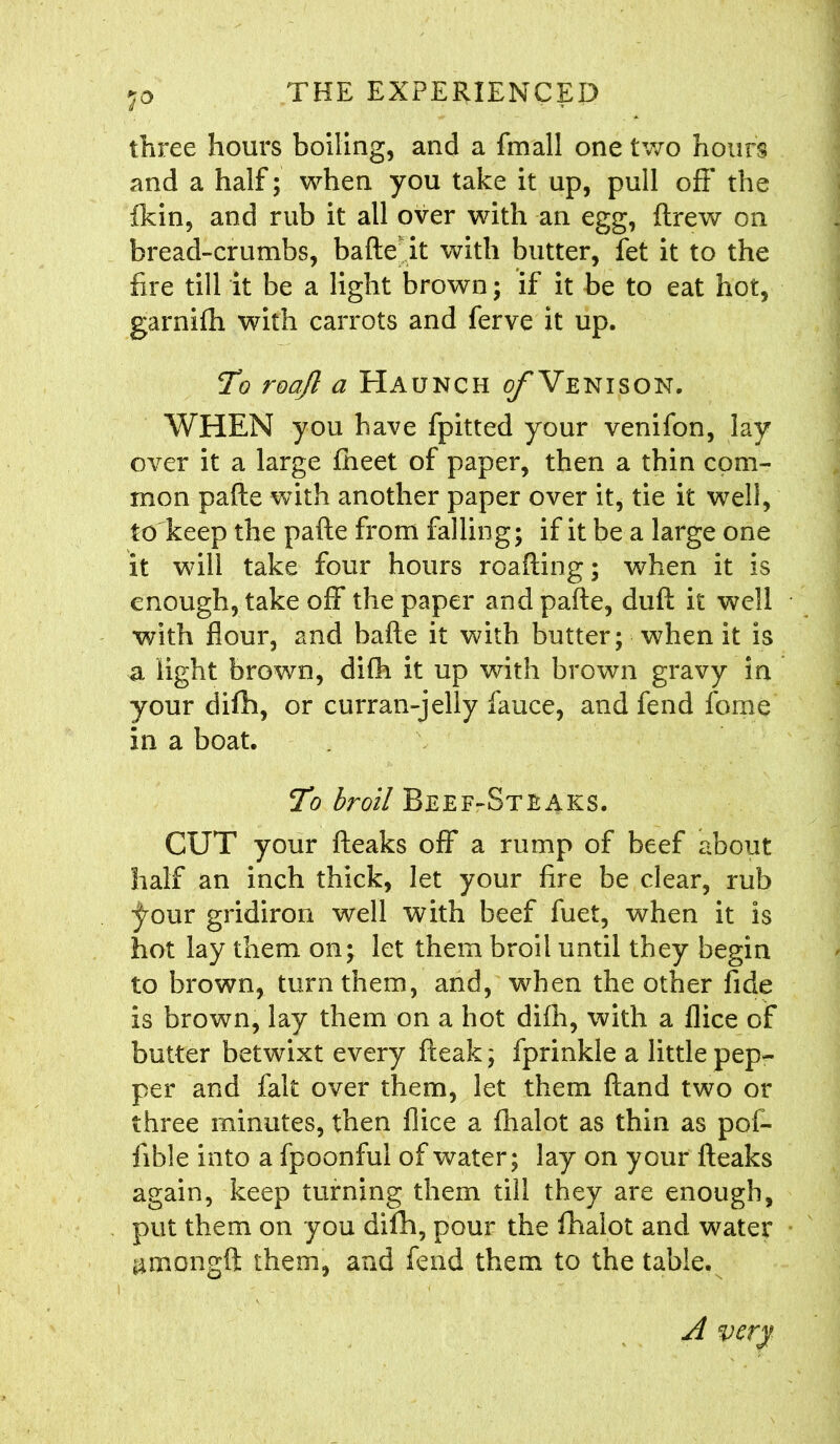 1° three hours boiling, and a fmall one two hours and a half; when you take it up, pull off* the fkin, and rub it all over with an egg, ftrew on bread-crumbs, bade it with butter, fet it to the fire till it be a light brown; if it be to eat hot, garniffi with carrots and ferve it up. To roajl a Haunch ^Venison. WHEN you have fpitted your venifon, lay over it a large fheet of paper, then a thin com- mon pafte with another paper over it, tie it well, to keep the pafte from falling; if it be a large one it will take four hours roafting; when it is enough, take off the paper and pafte, duft it well with flour, and bafte it with butter; when it is a light brown, difh it up with brown gravy in your difh, or curran-jelly fauce, and fend fome in a boat. To broil Beef-Steaks. CUT your fteaks off a rump of beef about half an inch thick, let your fire be clear, rub jjmur gridiron well with beef fuet, when it is hot lay them on; let them broil until they begin to brown, turn them, and, when the other fide is brown, lay them on a hot difh, with a flice of butter betwixt every fteak; fprinkle a little pep- per and fait over them, let them ftand two or three minutes, then flice a fhalot as thin as pof- fible into a fpoonful of water; lay on your fteaks again, keep turning them till they are enough, put them on you difh, pour the fhalot and water ^mongft them, and fend them to the table. A very