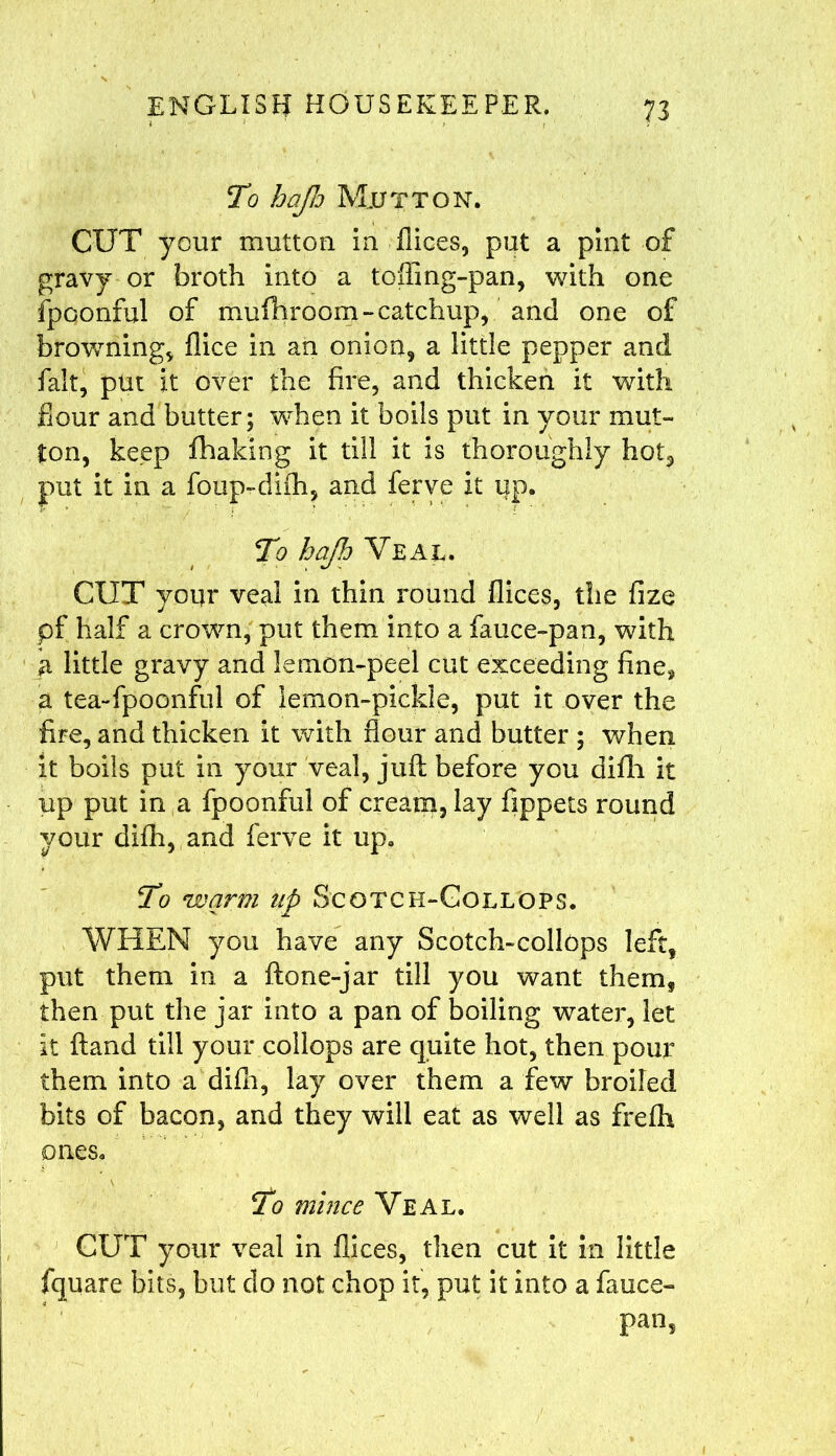 To hap Mutton. CUT your mutton In Tices, put a pint of gravy or broth into a toffing-pan, with one fpoonful of mufhroom-catchup, and one of browning, flice in an onion, a little pepper and fait, put it over the fire, and thicken it with fiour and butter; when it boils put in your mut- ton, keep fhaking it till it Is thoroughly hot, put it in a foup-diih, and ferve it up. To hap Veal. CUT your veal in thin round flices, the fize pf half a crown, put them into a fauce-pan, with little gravy and lemon-peel cut exceeding fine, a tea-fpoonful of lemon-pickle, put it over the fire, and thicken it with flour and butter ; when it boils put in your veal, juft before you difh it up put in a fpoonful of cream, lay fippets round your difh,,and ferve it up. To warm np Scotch-Collops. WHEN you have any Scotch-collops left, put them in a ftone-jar till you want them, then put the jar into a pan of boiling water, let It ftand till your coliops are quite hot, then pour them into a difh, lay over them a few broiled bits of bacon, and they will eat as well as frefh ones. To mince Veal. CUT your veal in flices, then cut it in little fquare bits, but do not chop it, put it into a fauce- pan,