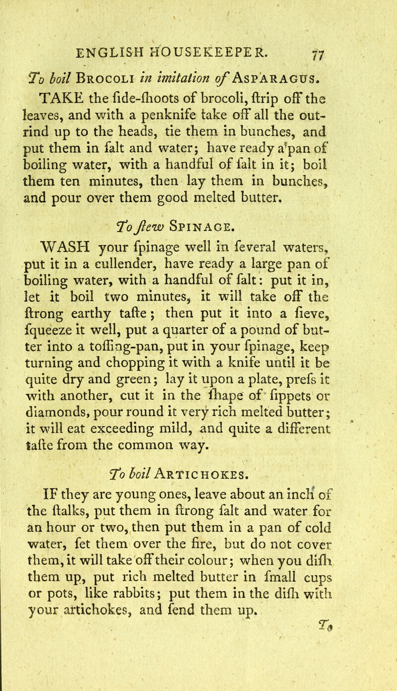 To boil Brocoli in imitation of Asparagus. TAKE the fide-fhoots of brocoli, {trip off the leaves, and with a penknife take off all the out- rind up to the heads, tie them in bunches, and put them in fait and water; have ready a?pan of boiling water, with a handful of fait in it; boil them ten minutes, then lay them in bunches, and pour over them good melted butter. To few Spinage. WASH your fpinage well in feveral waters, put it in a cullender, have ready a large pan of boiling water, with a handful of fait: put it in, let it boil two minutes, it will take off the ftrong earthy tafte ; then put it into a fieve, fqueeze it well, put a quarter of a pound of but- ter into a toffmg-pan, put in your fpinage, keep turning and chopping it with a knife until it be quite dry and green; lay it upon a plate, prefs it with another, cut it in the fhape of fippets or diamonds, pour round it very rich melted butter; it will eat exceeding mild, and quite a different tafte from the common way. To boil Artichokes. IF they are young ones, leave about an inch of the ftalks, put them in ftrong fait and water for an hour or two, then put them in a pan of cold water, fet them over the fire, but do not cover them, it will take off their colour; when you difli them up, put rich melted butter in fmall cups or pots, like rabbits; put them in the difh with your artichokes, and fend them up. - To