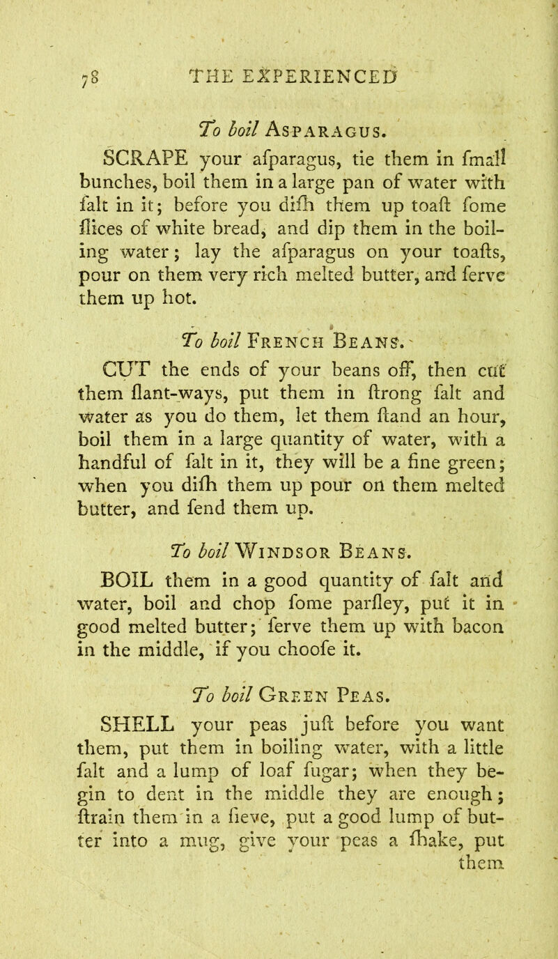 To boil Asparagus. SCRAPE your afparagus, tie them in fmall bunches, boil them in a large pan of water with fait in it; before you difh them up toaft fome flices of white bread, and dip them in the boil- ing water; lay the afparagus on your toafts, pour on them very rich melted butter, and ferve them up hot. To boil French Beans. CUT the ends of your beans off, then cut them flant-ways, put them in ftrong fait and water as you do them, let them ftand an hour, boil them in a large quantity of water, with a handful of fait in it, they will be a fine green; when you difh them up pour on them melted butter, and fend them up. To boil Windsor Beans. BOIL them in a good quantity of fait and water, boil and chop fome parfley, put it in good melted butter; ferve them up with bacon in the middle, if you choofe it. To boil Green Peas. SHELL your peas juft before you want them, put them in boiling water, with a little fait and a lump of loaf fugar; when they be- gin to dent in the middle they are enough; ftrain them in a fieve, put a good lump of but- ter into a mug, give vour peas a fhake, put them