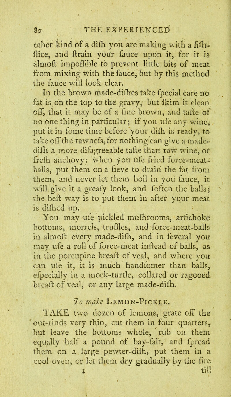 other kind of a difh you are making with a fill*- flice, and ftrain your fauce upon it, for it is almoft impoffible to prevent little bits of meat from mixing with the fauce, but by this method the fauce will look clear. In the brown made-difhes take fpecial care no fat is on the top to the gravy, but fkim it clean off, that it may be of a fine brown, and tafte of no one thing in particular; if you ufe any wine, put it in fome time before your difh is ready, to take off the rawnefssfor nothing can give a made- difh a more difagreeable tafte than raw wine, or frefh anchovy: when you ufe fried force-meat- balls, put them on a fieve to drain the fat front them, and never let them boil in yoii fauce, it will give it a greafy look, and foften the balls; the be ft way is to put them in after your meat is dlfbed up. You may ufe pickled mufhrooms, artichoke bottoms, monels, truffles, and Torce-meat-balls in aim oft every made-difh, and in feveral you may ufe a roll of force-meat inftead of balls, as in the porcupine hreaft of veal, and where you can ufe it, it is much, handfomer than balls, efppciaiiy in a mock-turtle, collared or ragooed breaft of veal, or any large made-difh. lo make Lemon-Pickle. TAKE two dozen of lemons, grate off the out-rinds very thin, cut them in four quarters, but leave the bottoms whole, rub on them equally half a pound of bay-falt, and fpread them on a large pewter-difh, put them in a cool oven, or let them dry gradually by the fire X till