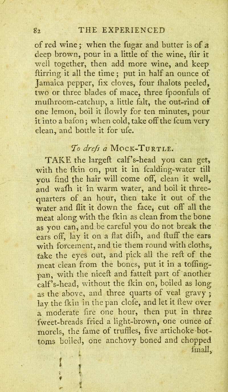 of red wine ; when the fugar and butter is of a deep brown, pour in a little of the wine, ftir it well together, then add more wine, and keep ftirring it all the time; put in half an ounce of Jamaica pepper, fix cloves, four fhalots peeled, two or three blades of mace, three fpoonfuls of mufhroom-catchup, a little fait, the out-rind of one lemon, boil it flowly for ten minutes, pour it into a bafon; when cold, take off the fcum very dean, and bottle it for ufe. To drefs a Mock-Turtle. TAKE the largeft calf’s-head you can get, with the {kin on, put it in fcalding-water till vou find the hair will come off, clean it well, and wafih it in warm water, and boil it three- quarters of an hour, then take it out of the water and flit it down the face, cut off all the meat along with the fkin as clean from the bone as you can, and be careful you do not break the ears off, lay it on a flat difh, and fluff the ears with forcement, and tie them round with cloths, take the eyes out, and pick all the reft of the meat clean from the bones, put it in a toffing- pan, with the niceft and fatteft part of another calf’s-head, without the fkin on, boiled as long as the above, and three quarts of veal gravy * lay the fkin in the pan clofe, and let it flew over a moderate fire one hour, then put in three fweet-breads fried a light-brown, one ounce of morels, the fame of truffles, five artichoke bot- toms boiled, one anchovy boned and chopped fmall. t? *