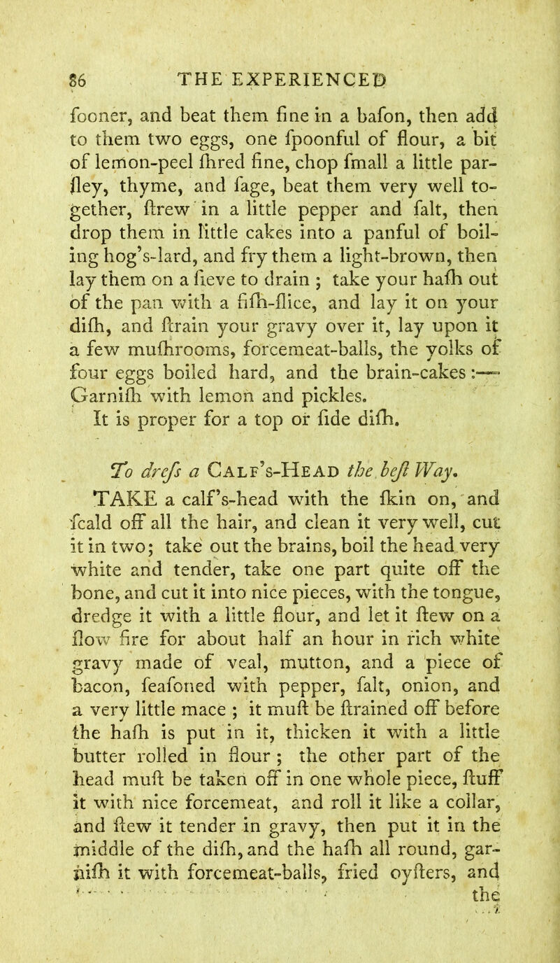 fooner, and beat them fine in a bafon, then add to them two eggs, one fpoonful of flour, a bit of lemon-peel fhred fine, chop fmall a little par- ley, thyme, and fage, beat them very well to- gether, fixew in a little pepper and fait, then drop them in Tittle cakes into a panful of boil- ing hog’s-lard, and fry them a light-brown, then lay them on a fieve to drain ; take your hafh out of the pan with a fifh-fiice, and lay it on your difh, and brain your gravy over it, lay upon it a few mufhrooms, forcemeat-balls, the yolks of four eggs boiled hard, and the brain-cakes Garnifh with lemon and pickles. It is proper for a top or fide difh. To drcfs a CalfVHead the heft Way* TAKE a calf’s-head with the fkin on, and fcald off all the hair, and clean it very well, cut it in two; take out the brains, boil the head very white and tender, take one part quite off the bone, and cut it into nice pieces, with the tongue, dredge it with a little flour, and let it flew on a flow fire for about half an hour in rich white gravy made of veal, mutton, and a piece of bacon, feafoned with pepper, fait, onion, and a very little mace ; it muft be brained off before the hath is put in it, thicken it with a little butter rolled in flour ; the other part of the head mub be taken off in one whole piece, buff it with nice forcemeat, and roll it like a collar, and bew it tender in gravy, then put it in the middle of the difh, and the hafh all round, gar- jiifti it with forcemeat-balls, fried oybers, and  '■ ■ • the