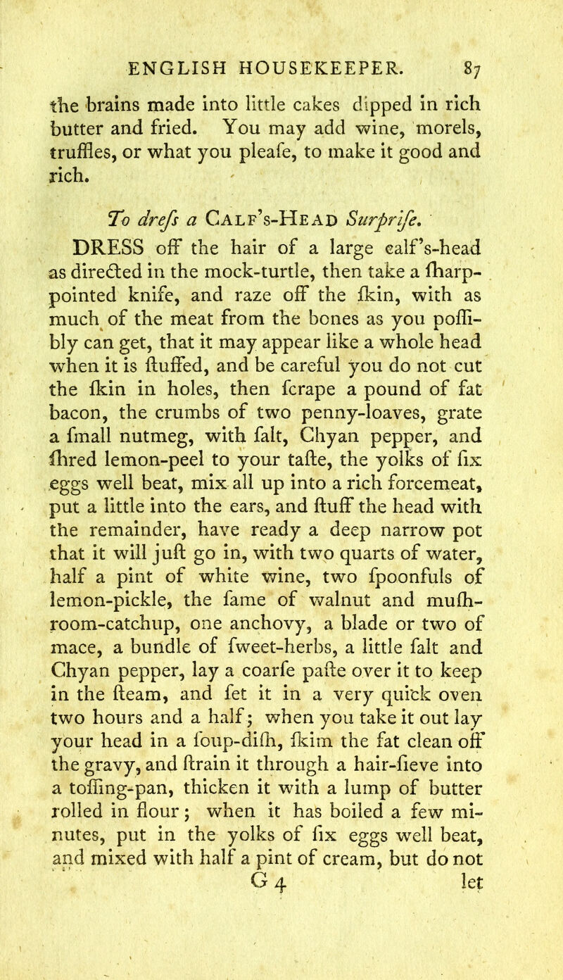 the brains made into little cakes dipped in rich butter and fried. You may add wine, morels, truffles, or what you pleafe, to make it good and rich. To drefs a Calf’s-Head Surprife. DRESS off the hair of a large ealf’s-head as directed in the mock-turtle, then take a fharp- pointed knife, and raze off the fkin, with as much of the meat from the bones as you poffi- bly can get, that it may appear like a whole head when it is fluffed, and be careful you do not cut the fkin in holes, then fcrape a pound of fat bacon, the crumbs of two penny-loaves, grate a fmall nutmeg, with fait, Chyan pepper, and fhred lemon-peel to your tafte, the yolks of fix eggs well beat, mix all up into a rich forcemeat, put a little into the ears, and fluff the head with the remainder, have ready a deep narrow pot that it will juft go in, with two quarts of water, half a pint of white wine, two fpoonfuls of lemon-pickle, the fame of walnut and mufti- room-catchup, one anchovy, a blade or two of mace, a bundle of fweet-herbs, a little fait and Chyan pepper, lay a coarfe pafte over it to keep in the fleam, and fet it in a very quick oven two hours and a half ; when you take it out lay your head in a foup-difh, fkim the fat clean off the gravy, and ftrain it through a hair-fieve into a toffing*pan, thicken it with a lump of butter rolled in flour; when it has boiled a few mi- nutes, put in the yolks of fix eggs well beat, and mixed with half a pint of cream, but do not G4 let