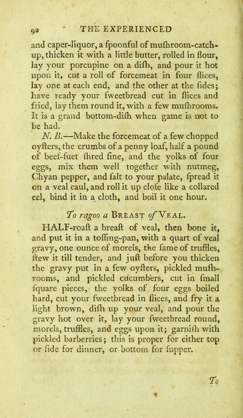 and caper-liquor, a fpoonful of muftiroom-catch- up, thicken k with a little butter, rolled in flour, lay your porcupine on a difh, and pour it hot upon it, cut a roll of forcemeat in four flices, lay one at each end, and the other at the fides; have ready your fweetbread cut in flices and fried, lay them round it, with a few mufhrooms. It is a grand bottom-difii when game is not to be had» N. E.—Make the forcemeat of a few chopped oyfters, the crumbs of a penny loaf, half a pound of beei-fuet fhred fine, and the yolks of four eggs, mix them well together with nutmeg, Chyan pepper, and fait to your palate, fpread it on a veal caul, and roll it up clofe like a collared eel, bind it in a cloth, and boil it one hour. To ragoo a Breast of Yeal. HALF-roaft a breaft of veal, then bone it, and put it in a toffing-pan, with a quart of veal gravy, one ounce of morels, the fame of truffles, ftew it till tender, and juft before you thicken the gravy put in a few oyfters, pickled mufti- rooms, and pickled cucumbers, cut in fmall fquare pieces, the yolks of four eggs boiled hard, cut your fweetbread in flices, and fry it a light brown, difh up your veal, and pour the gravy hot over it, lay your fweetbread round, morels, truffles, and eggs upon it; garnifh with pickled barberries; this is proper for either top or fide for dinner, or bottom for fupper. To t