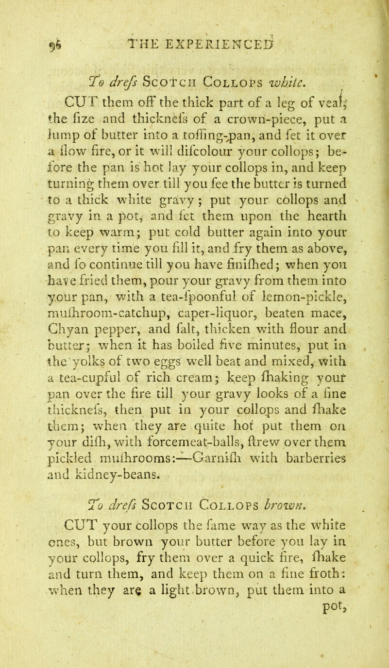 To drefs Scotch Collops white. CUT them off the thick part of a leg of veafj the fize and thipknefs of a crown-piece, put .1 lump of blitter into a toffing-pan, and fet it over a flow fire, or it will difcolour your collops; be- fore the pan is hot lay your collops in, and keep turning them over till you fee the butter is turned to a thick white gravy ; put your collops and gravy in a pot, and fet them upon the hearth to keep warm; put cold butter again into your pan every time you fill it, and fry them as above, and fo continue till you have finifhed; when you have fried them, pour your gravy from them into your pan, with a tea-fpoonful of lemon-pickle, muihroom-catchup, caper-liquor, beaten mace, Chyan pepper, and fait, thicken with flour and butter; when it has boiled five minutes, put in the yolks of two eggs well beat and mixed, with a tea-cupful of rich cream; keep fhaking youf pan over the fire till your gravy looks of a fine thicknefs, then put in your collops and fhake them; when they are quite hot put them ori your difli, with forcemeat-balls, ftrew over them pickled mufhrooms:—-Garnifli with barberries and kidney-beans* To drefs Scotch Collops brown. CUT your collops the fame way as the white ones, but brown your butter before you lay in your collops, fry them over a quick fire, fhake and turn them, and keep them on a fine froth: when they are a light brown, put them into a pot.