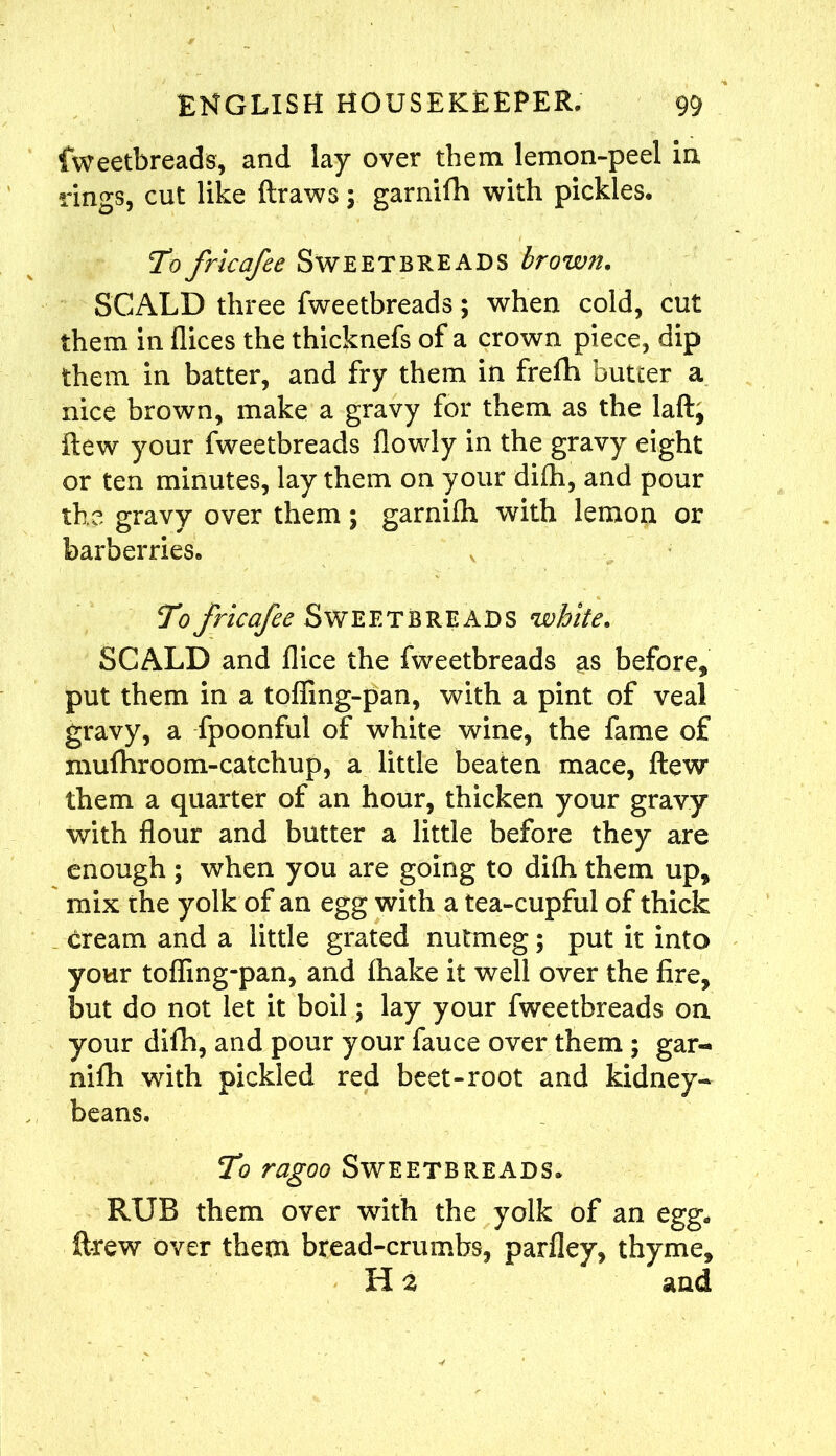 fweetbreads, and lay over them lemon-peel in rings, cut like draws; garnifh with pickles. To fricafee Sweetbreads brown. SCALD three fweetbreads; when cold, cut them in dices the thicknefs of a crown piece, dip them in batter, and fry them in frefh butcer a nice brown, make a gravy for them as the laft, flew your fweetbreads dowdy in the gravy eight or ten minutes, lay them on your difh, and pour the gravy over them; garnifh with lemon or barberries. To fricafee Sweetbreads white. SCALD and dice the fweetbreads as before, put them in a toding-pan, with a pint of veal gravy, a fpoonful of white wine, the fame of mufhroom-catchup, a little beaten mace, flew them a quarter of an hour, thicken your gravy with dour and butter a little before they are enough ; when you are going to difh them up, mix the yolk of an egg with a tea-cupful of thick cream and a little grated nutmeg; put it into your toding-pan, and fhake it well over the fire, but do not let it boil; lay your fweetbreads on your difh, and pour your fauce over them ; gar- nifh with pickled red beet-root and kidney- beans. To ragoo Sweetbreads. RUB them over with the yolk of an egg. drew over them bread-crumbs, pardey, thyme, H a and