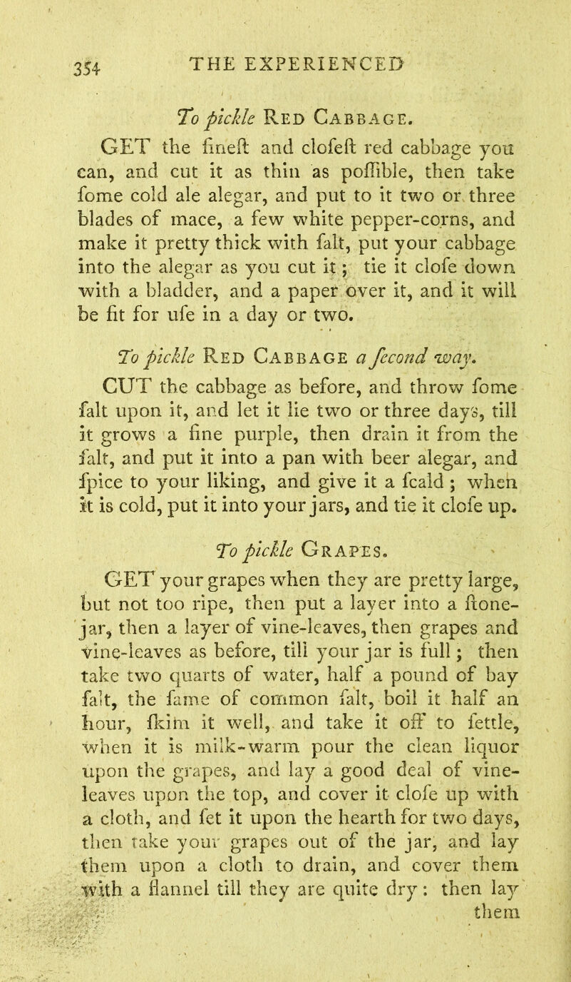 To pickle Red Cabbage. GET the frneft and clofeft red cabbage you can, and cut it as thin as poflible, then take fome cold ale alegar, and put to it two or three blades of mace, a few white pepper-corns, and make it pretty thick with fait, put your cabbage into the alegar as you cut it; tie it clofe down with a bladder, and a paper over it, and it will be fit for ufe in a day or two. To pickle Red Cabbage a fccond way. CUT the cabbage as before, and throw fome fait upon it, and let it lie two or three days, till it grows a fine purple, then drain it from the fait, and put it into a pan with beer alegar, and fpice to your liking, and give it a fcald ; when it is cold, put it into your jars, and tie it clofe up. To pickle Grapes. GET your grapes when they are pretty large, but not too ripe, then put a layer into a ftone- jar, then a layer of vine-leaves, then grapes and vine-leaves as before, till your jar is full; then take two quarts of water, half a pound of bay fait, the fame of common fait, boil it half an hour, fid in it well, and take it off to fettle, when it is milk-warm pour the clean liquor upon the grapes, and lay a good deal of vine- leaves upon the top, and cover it clofe up with a cloth, and fet it upon the hearth for two days, then take your grapes out of the jar, and lay them upon a cloth to drain, and cover them with a flannel till they are quite dry: then lay them