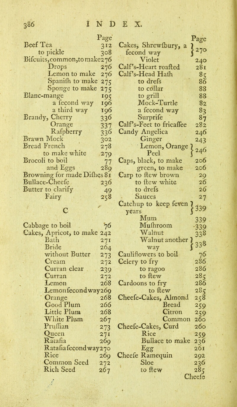 Page Beef Tea 312 to pickle 308 Bifcuits,common,tomake276 Drops 276 Lemon to make 276 Spanilh to make 275 Sponge to make 275 Blanc-mange 195 a fecond way 196 a third way 196 Brandy, Cherry 336 Orange 337 Rafpberry 336 Brawn Mock 302 Bread French 278 to make white 279 Brocoli to boil 77 and Eggs 289 Browning for made Difhes 81 Bullace-Cheefe 236 Butter to clarify 49 Fairy 258 Cabbage to boil 76 Cakes, Apricot, to make 242 Bath 271 Bride 264 without Butter 273 Cream 272 Curran clear 239 Curran 272 Lemon 268 Lemon fecon d way 2 69 Orange 268 Good Plum 266 Little Plum 268 White Plum 267 Pruffian 273 Queen 271 Ratafia 269 Ratafiafecondway27o Rice 269 Common Seed 272 Rich Seed 267 Page Cakes> Shrewfbury, a 1 fecond way J \ 1 Violet 240 Calfs-Heart roafted 281 Calf s-Head Hath 85 to drefs 86 to collar 88 to grill 88 Mock-Turtle 82 a fecond way 83 Surprife 87 Calf s-Feet to fricaflee 282 Candy Angelica 246 Ginger 243 Lemon, Orange ] Peel J [24 6 Caps, black, to make 206 green, to make 206 Carp to llew brown 2 9 to few white 26 to drefs 26 Sauces 27 Catchup to keep feven “j [ 339 years J Mum 339 Mufhroom -339 Walnut 328 Walnut another ) way j >33* Cauliflowers to boil 76 Celery to fry 286 to ragoo 286 to ftew 285 Cardoons to fry 286 to ftew 285 Cheefe-Cakes, Almond 258 Bread 259 Citron 259 Common 260 Cheefe-Cakes, Curd 260 Rice 259 Bullace to make 236 Egg 261 Cheefe Ramequin 292 Sloe 236 to ftew 28: Cheefe