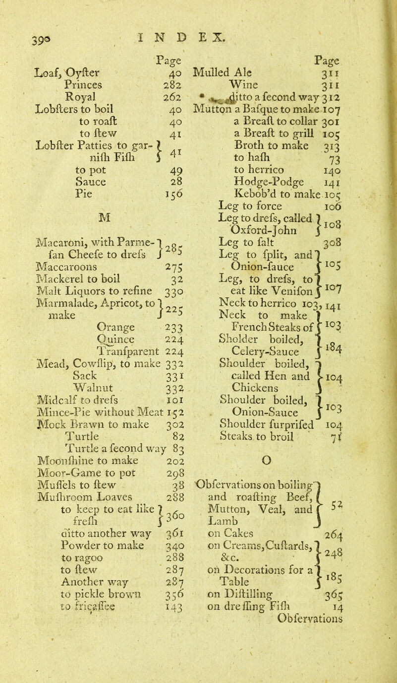 39® Loaf, Oyfler Princes Royal Lobilers to boil to roaft to (lew Lobfter Patties to gar mill Fifli to pot Sauce Pie M Page 282 262 40 40 41 1 41 49 28 156 Macaroni, with Parme- 7 q fan Cheefe to drefs J 20 ^ Maccaroons 275 Mackerel to boil 32 Malt Liquors to refine 330 Marmalade, Apricot, to 1 make S22> Orange 233 Quince 224 Tranfparent 224 Mead, Cowflip, to make 332 Sack 331 Walnut 332 Midcalf to drefs 101 MinceJPie without Meat 152 Mock Brawn to make 302 Turtle 82 Turtle a fecond way 83 Moonfhine to make 202 Moor-Game to pot 298 Mufiels to flew 38 Mufhroom Loaves 288 to keep to eat like 7 , frefli 3 D<)0 ditto another way 361 Powder to make 340 to ragoo 288 to Hew 287 Another way 287 to pickle brown 356 to fricaflee 143 Page Mulled Ale 311 Wine 311 • ^ ^itto a fecond way 312 Mutton a Bafque to make 107 a Breafl to collar 301 a Bread: to grill 103 Broth to make 313 to ha{h 73 to herrico 140 Hodge-Podge 141 Kebob’d to make 105 Leg to force 106 Leg to drefs, called Oxford-John Leg to fait 308 Leg to fplit, and Onion-fauce I ±u0 Leg, to drefs, to eat like Venifon Neck to herrico 103, Neck to make French Steaks of I03 Sholder boiled, Celery-Sauce Shoulder boiled, called Hen and Chickens Shoulder boiled, Onion-Sauce Shoulder furprifed 104 Steaks to broil 7 i 108 107 i M84 1 • ' I04 *I03 O Obfervations on boiling‘l and roafting Beef, ( Mutton, Veal, and f ^ Lamb J on Cakes 264 on Creams,Cuflards, 1 0 &c. _ ■ T248 oh Decorations for a 7 0 Table . on Diftilling 363 on dre fling Fifli 14 Obfervations