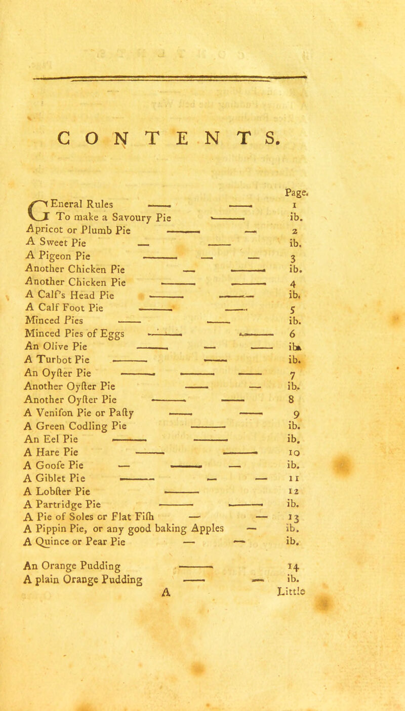 GEneral Rules —— To make a Savoury Pie Apricot or Plumb Pie — A Sweet Pie A Pigeon Pie Another Chicken Pie Another Chicken Pie — A Calf’s Head Pie A Calf Foot Pie - Minced Pies Minced Pies of Eggs An Olive Pie — A Turbot Pie An Oyfter Pie * Another Oyfter Pie Another Oyfter Pie —■ - A Venifon Pie or Pafty A Green Codling Pie An Eel Pie — — ■ ■ ——■ A Hare Pie A Goofe Pie — • ■ ■ A Giblet Pie — — ■ - — A Lobfter Pie A Partridge Pie A Pie of Soles or Flat Fifti — A Pippin Pie, or any good baking Apples A Quince or Pear Pie — Page. 1 ib. 2 ib. 3 ib. 4 ib. 5 ib. 6 ibt ib. 7 ib. 8 9 ib. ib. 10 ib. 11 12 ib. ib. ib. H ib. Little An Orange Pudding A plain Orange Pudding A