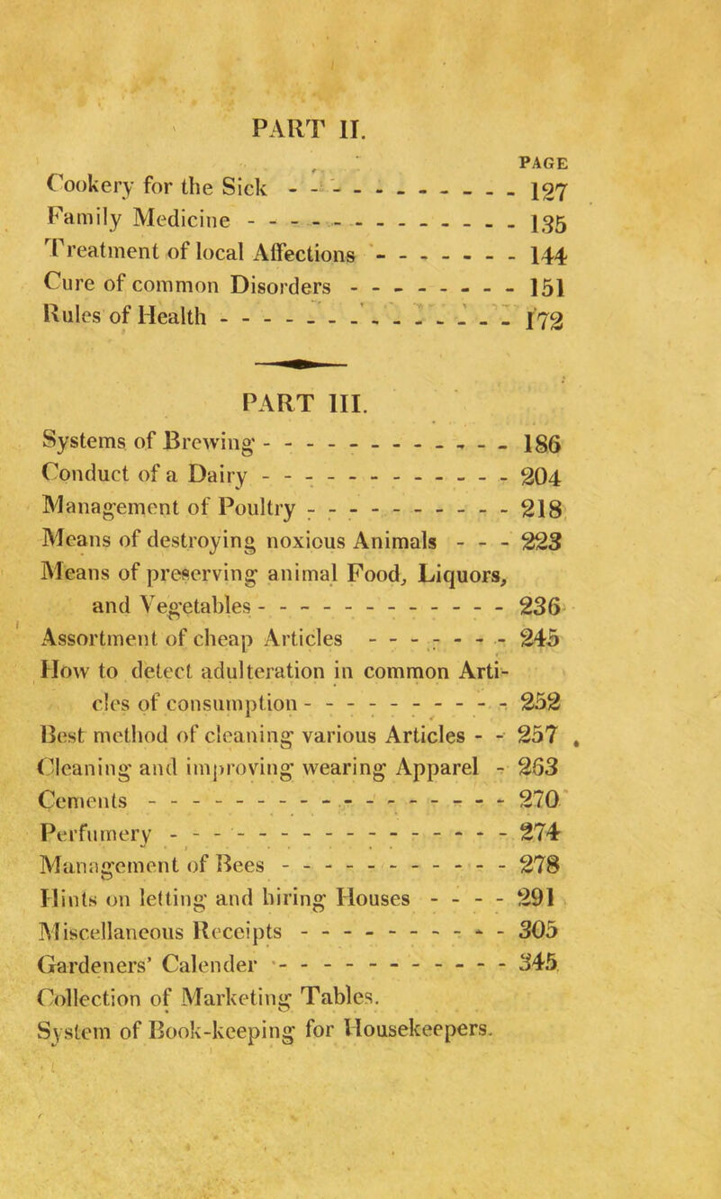 PART II. , ' PAGE Cookery for the Sick - - - - 127 Family Medicine - -- -- -- -- -- -- 135 Treatment of local Affections 144 Cure of common Disorders 151 Rules of Health - 172 PART III. Systems of Brewing - - - ■ 186 Conduct of a Dairy - -- - 204 Management of Poultry - -- -- -- -- -218 Means of destroying noxious Animals - - - 223 Means of preserving animal Food, Liquors, and Vegetables - -- -- -- -- -- - 236 Assortment of cheap Articles ------- 245 IIow to detect adulteration in common Arti- . '*•*•••• r • , ... cles of consumption --------- - 252 Best method of cleaning various Articles - - 257 , Cleaning and improving wearing Apparel - 263 Cements - -- -- -- -- -- -- -- -- 270 Perfumery - -- -- -- -- -- -- -- - 274 Management of Bees - 278 Hints on letting and hiring Houses - - - - 291 Miscellaneous Receipts - -- -- -- -- - 305 Gardeners’ Calender 345 Collection of Marketing Tables. System of Book-keeping for Housekeepers.