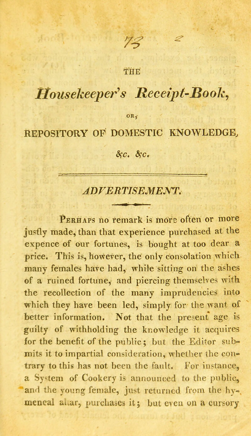 73 * , ‘i, ! THE Housekeeper’s Receipt-Book, ORj REPOSITORY OF DOMESTIC KNOWLEDGE, &>'c. fyc, ADVERTISEMENT. Perhaps no remark is more often or more justly made, than that experience purchased at the expence of our fortunes, is bought at too dear a price. This is, however, the only consolation which many females have had, while sitting on the ashes of a ruined fortune, and piercing themselves wdth the recollection of the many imprudencies into which they have been led, simply for the want of better information. Not that the present age is guilty of withholding the knowledge it acquires for the benefit of the public; but the Editor sub- mits it to impartial consideration, whether the con- trary to this has not been the fault. For instance, a System of Cookery is announced to the public, and the young female, just returned from the hy-, mcneal altar, purchases it; but even on a cursory