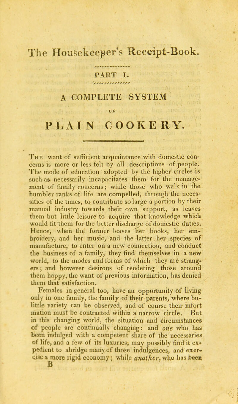 ^ r-t ■* +•+ +■ + +■ PART I. 1 r ^ +■ + +• * *■ *■ •+■ A COMPLETE SYSTEM OF PLAIN COOKERY. The want of sufficient acquaintance with domestic con- cerns is more or less felt by all descriptions of people. The mode of education adopted by the higher circles is such aa necessarily incapacitates them for the manage- ment of family concerns; while those who walk iu the humbler ranks of life are compelled, through the neces- sities of the times, to contribute so large a portion by their manual industry towards their own support, as leaves them but little leisure to acquire that knowledge which would lit them for the better discharge of domestic duties. Hence, when the former leaves her books, her em- broidery, and her music, and the latter her species of manufacture, to enter on a new connection, and conduct the business of a family, they find themselves in a new world, to the modes and forms of which they are strang- ers ; and however desirous of rendering those around them happy, the want of previous information, has denied them that satisfaction. Females in general too, have an opportunity of living only in one family, the family of their parents, where bu- little variety can be observed, and of course their infort mation must be contracted within a narrow circle. But in this changing world, the situation and circumstances of people are continually changing: and one who has been indulged with a competent share of the necessaries of life, and a few of its luxuries* may possibly find it ex-* pedient to abridge many of those indulgences, and exer- cise a more rigid economy; while another, who has been