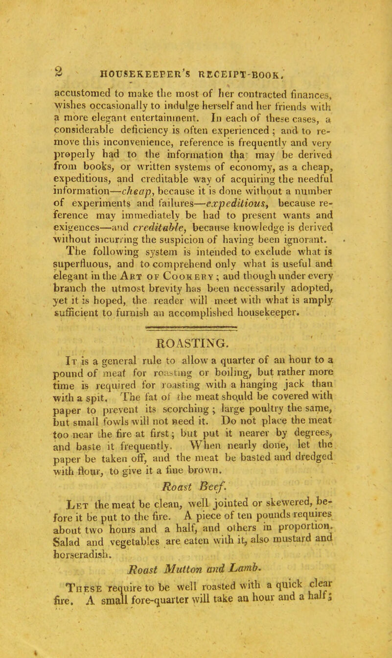 accustomed to make the most of her contracted finances, wishes occasionally to indulge herself and her friends with a more elegant entertainment. In each of these cases, a considerable deficiency is often experienced ; and to re- move this inconvenience, reference is frequently and very propel ly had to the information tha may be derived from books, or written systems of economy, as a cheap, expeditious, and creditable way of acquiring the needful information—cheap, because it is done without a number of experiments and failures—expeditious, because re- ference may immediately be had to present wants and exigences—and creditable, because knowledge is derived without incurring the suspicion of having been ignorant. The following system is intended to exclude what is superfluous, and to comprehend only what is useful and elegant in the Art of Cookery ; aud though under every branch the utmost brevity has been necessarily adopted, yet it is hoped, the reader will meet with what is amply sufficient to furnish an accomplished housekeeper. ROASTING. It is a general rule to allow a quarter of an hour to a pound of meat for roasting or boiling, but rather more time is required for roasting with a hanging jack than with a spit. The fat of the meat sho,uld be covered with paper to prevent its scorching ; large poultry the same, but small fowls will not need it. Do not place the meat too near che fire at first; but put it nearer by degrees, and baste it frequently. When nearly done, let the paper be taken off, and the meat be basted and dredged with flour, to give it a fine brown. Roast Beef. Let the meat be clean, well jointed or skewered, be- fore it be put to the fire. A piece of ten pounds requires about two hours and a half, and others in proportion. Salad and vegetables are eaten with it, also mustard and horseradish. Roast Mutton and Lamb. These require to be well roasted with a quick clear fire. A small fore-quarter will take an hour and a half;