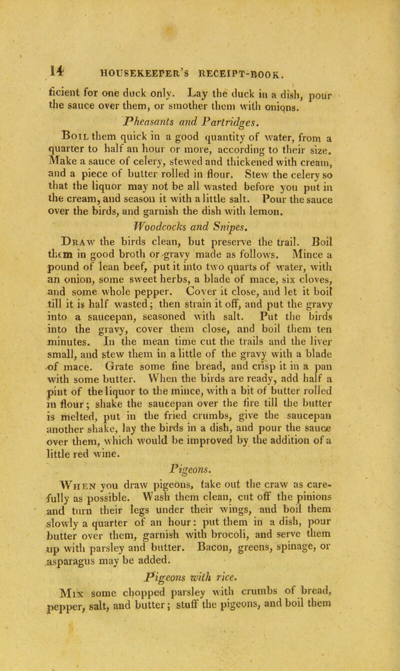 ficient for one duck only. Lay the duck in a dish, pour the sauce over them, or smother them with onions. Pheasants and Partridges. Boil them quick in a good quantity of water, from a quarter to half an hour or more, according to their size. Make a sauce of celery, stewed and thickened with cream, and a piece of butter rolled in flour. Stew the celery so that the liquor may not be all wasted before you put in the cream, and season it with a little salt. Pour the sauce over the birds, and garnish the dish with lemon. Woodcocks and Snipes. Draw the birds clean, but preserve the trail. Boil them in good broth or gravy made as follows. Mince a pound of lean beef, put it into two quarts of water, with an onion, some sweet herbs, a blade of mace, six cloves, and some whole pepper. Cover it close, and let it boil till it is half wasted; then strain it off, and put the gravy into a saucepan, seasoned with salt. Put the birds into the gravy, cover them close, and boil them ten minutes. In the mean time cut the trails and the liver small, and stew them in a little of the gravy with a blade of mace. Grate some fine bread, and crisp it in a pan with some butter. When the birds are ready, add half a pint of the liquor to the mince, with a bit of butter rolled in flour; shake the saucepan over the fire till the butter is melted, put in the fried crumbs, give the saucepan another shake, lay the birds in a dish, and pour the sauce over them, which would be improved by the addition of a little red wine. Pigeons. When you draw pigeons, take out the craw as care- fully as possible. Wash them clean, cut off the pinions and turn their legs under their wings, and boil them slowly a quarter of an hour: put them in a dish, pour butter over them, garnish with brocoli, and serve them up with parsley and butter. Bacon, greens, spinage, or asparagus may be added. Pigeons zoith rice. Mix some chopped parsley with crumbs of bread, pepper, salt, and butter; stuff the pigeons, and boil them