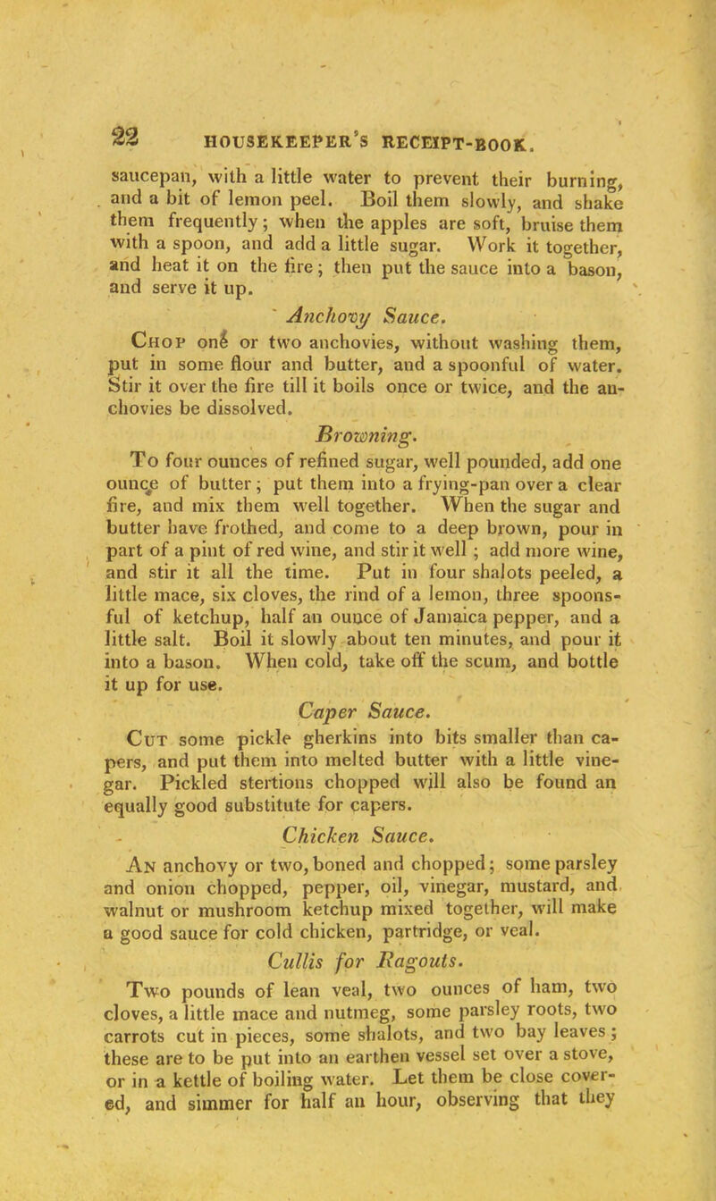 saucepan, with a little water to prevent their burning, and a bit of lemon peel. Boil them slowly, and shake them frequently; when the apples are soft, bruise them with a spoon, and add a little sugar. Work it together, and heat it on the fire; then put the sauce into a bason, and serve it up. Anchovy Sauce. Chop on$ or two anchovies, without washing them, put in some flour and butter, and a spoonful of water. Stir it over the fire till it boils once or twice, and the an- chovies be dissolved. Browning. To four ounces of refined sugar, well pounded, add one ouncp of butter; put them into a frying-pan over a clear fire, and mix them well together. When the sugar and butter have frothed, and come to a deep brown, pour in part of a pint of red wine, and stir it well ; add more wine, and stir it all the time. Put in four shalots peeled, a little mace, six cloves, the rind of a lemon, three spoons- ful of ketchup, half an ounce of Jamaica pepper, and a little salt. Boil it slowly about ten minutes, and pour it into a bason. When cold, take off the scum, and bottle it up for use. Caper Sauce. Cut some pickle gherkins into bits smaller than ca- pers, and put them into melted butter with a little vine- gar. Pickled stertions chopped will also be found an equally good substitute for capers. Chicken Sauce. An anchovy or two,boned and chopped; some parsley and onion chopped, pepper, oil, vinegar, mustard, and walnut or mushroom ketchup mixed together, will make a good sauce for cold chicken, partridge, or veal. Cullis for Ragouts. Two pounds of lean veal, two ounces of ham, two cloves, a little mace and nutmeg, some parsley roots, two carrots cut in pieces, some shalots, and two bay leaves ; these are to be put into an earthen vessel set over a stove, or in a kettle of boiling water. Let them be close cover- ed, and simmer for half an hour, observing that they