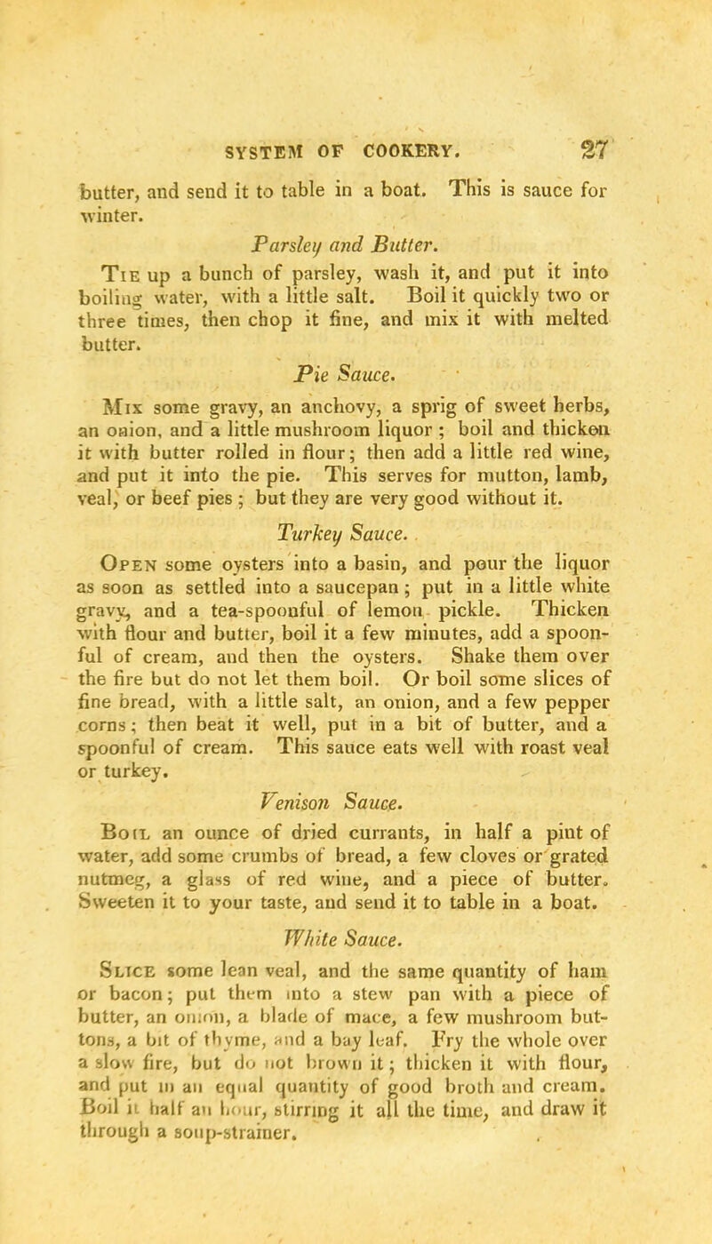 butter, and send it to table in a boat. This is sauce for winter. Parsley and Butter. Tie up a bunch of parsley, wash it, and put it into boiling water, with a little salt. Boil it quickly two or three times, then chop it line, and mix it with melted butter. Pie Sauce. Mix some gravy, an anchovy, a sprig of sweet herbs, an onion, and a little mushroom liquor ; boil and thicken it with butter rolled in flour; then add a little red wine, and put it into the pie. This serves for mutton, lamb, veal, or beef pies ; but they are very good without it. Turkey Sauce. Open some oysters into a basin, and pour the liquor as soon as settled into a saucepan; put in a little white gravy, and a tea-spoonful of lemon pickle. Thicken with flour and butter, boil it a few minutes, add a spoon- ful of cream, and then the oysters. Shake them over the fire but do not let them boil. Or boil some slices of fine bread, with a little salt, an onion, and a few pepper corns; then beat it well, put in a bit of butter, and a spoonful of cream. This sauce eats well with roast veal or turkey. Venison Sauce. Boil an ounce of dried currants, in half a pint of water, add some crumbs of bread, a few cloves or grated nutmeg, a glass of red wine, and a piece of butter. Sweeten it to your taste, and send it to table in a boat. White Sauce. Slice some lean veal, and the same quantity of ham or bacon; put them into a stew pan with a piece of butter, an onion, a blade of mace, a few mushroom but- tons, a bit of thyme, and a bay leaf. Fry the whole over a slow fire, but do not brown it; thicken it with flour, and put in an equal quantity of good broth and cream. Boil it half an hour, stirring it all the time, and draw it through a soup-strainer.