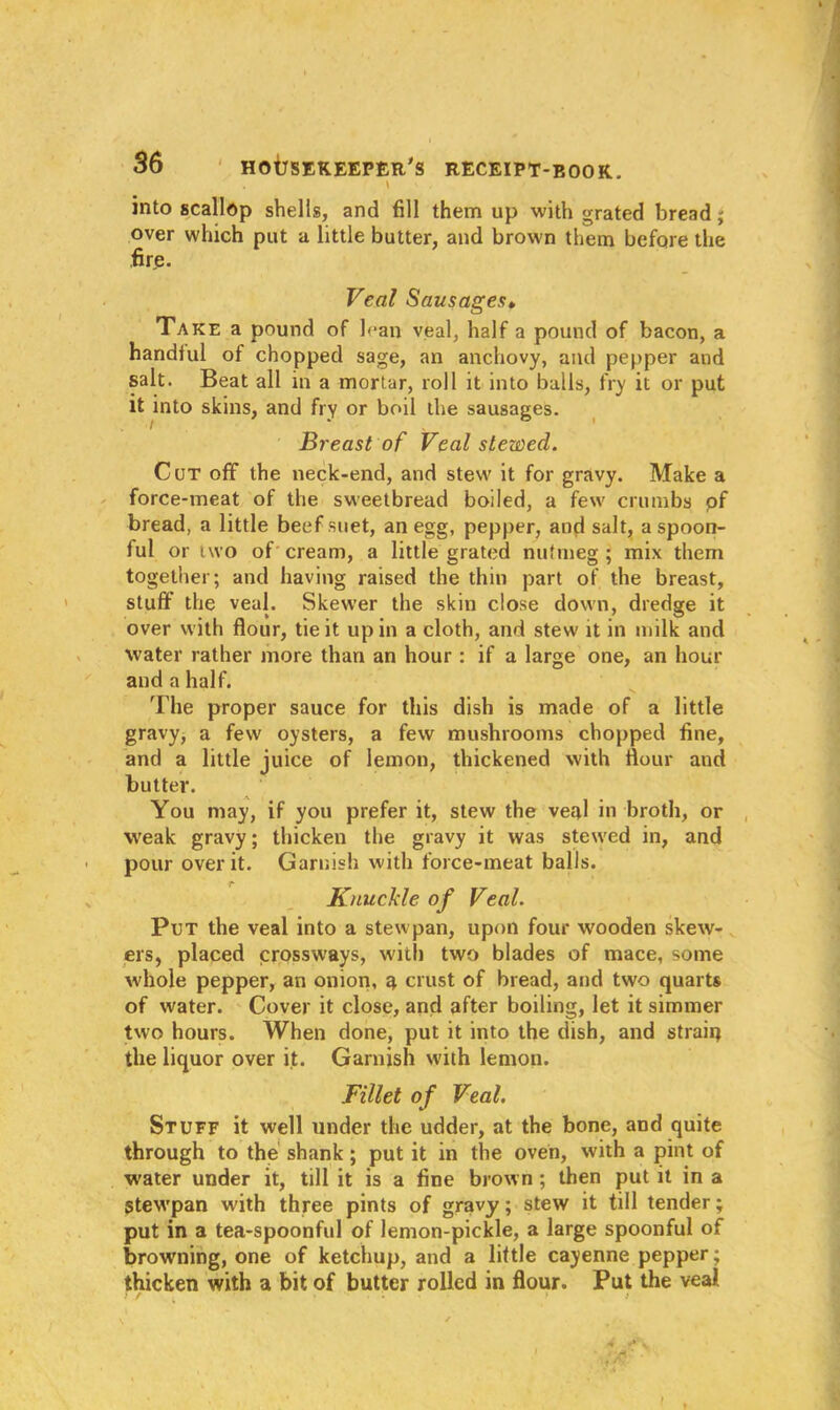 . \ V , into scallop shells, and fill them up with grated bread; over which put a little butter, and brown them before the fire. Veal Sausages• Take a pound of lean veal, half a pound of bacon, a handful of chopped sage, an anchovy, and pepper and salt. Beat all in a mortar, roll it into balls, fry it or put it into skins, and fry or boil the sausages. Breast of Veal stewed. Cut off the neck-end, and stew it for gravy. Make a force-meat of the sweetbread boiled, a few crumbs of bread, a little beef suet, an egg, pepper, and salt, a spoon- ful or two of cream, a little grated nutmeg ; mix them together; and having raised the thin part of the breast, stuff the veal. Skewer the skin close down, dredge it over with flour, tie it up in a cloth, and stew it in milk and water rather more than an hour : if a large one, an hour and a half. The proper sauce for this dish is made of a little gravy, a few' oysters, a few mushrooms chopped fine, and a little juice of lemon, thickened with flour and butter. You may, if you prefer it, stew the veal in broth, or weak gravy; thicken the gravy it was stew'ed in, and • pour over it. Garnish with force-meat balls. Knuckle of Veal. Put the veal into a stewpan, upon four wooden skew- ers, placed crossways, with two blades of mace, some whole pepper, an onion, a crust of bread, and two quarts of water. Cover it close, and after boiling, let it simmer two hours. When done, put it into the dish, and strain the liquor over it. Garnish with lemon. Fillet of Veal. Stuff it well under the udder, at the bone, and quite through to the shank; put it in the oven, with a pint of water under it, till it is a fine brown ; then put it in a Stewpan with three pints of gravy; stew it till tender; put in a tea-spoonful of lemon-pickle, a large spoonful of browning, one of ketchup, and a little cayenne pepper; thicken with a bit of butter rolled in flour. Put the veal * ’ •. t