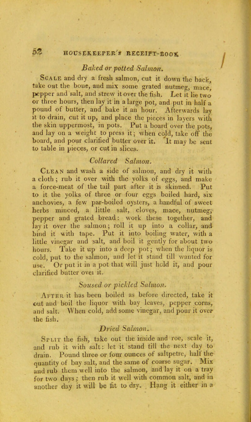 Baked or potted Salmon. Scale and dry a fresh salmon, cut it down the back, take oat the boue, and mix some grated nutmeg, mace, pepper and salt, and strew it over the fish. Let it lie two or three hours, then lay it in a large pot, and put in half a pound of butter, and bake it an hour. Afterwards lay it to drain, cut it up, and place the pieces in layers with the skin uppermost, in pots. Put a board over the pots, and lay on a weight to press it; when cold, take off the board, and pour clarified butter over it. It may be sent to table in pieces, or cut in slices. Collared Salmon. Clean and wash a side of salmon, and dry it with a cloth ; rub it over with the yolks of eggs, and make a force-meat of the tail part after it is skinned. Put to it the yolks of three or four eggs boiled hard, six anchovies, a few par-boiled oysters, a handful of sweet herbs minced, a little salt, cloves, mace, nutmeg, pepper and grated bread: work these together, and lay it over the salmon; roll it up into a collar, and bind it w ith tape. Put it into boiling water, with a little vinegar and salt, and boil it gently for about two hours. Take it up into a deep pot; when the liquor is cold, put to the salmon, and let it stand till wanted for use. Or put it in a pot that will just hold it, and pour clarified butter ovex it. Soused or pickled Salmon. After it has been boiled as before directed, take it out and boil the liquor with bay leaves, pepper corns, and salt. When cold, add some vinegar, and pour it ovei* the fish. Dried Salmon.. Split the fish, take out the inside and roe, scale it, and rub it with salt: let it stand till the next day to drain. Pound three or four ounces of saltpetre, halt the quantity of bay salt, and the same of coarse sugar. Mix and rub them well into the salmon, and lay it on a tray for two days ,* then rub it well with common salt, and in another day it will be fit to dry. Hang it either in a