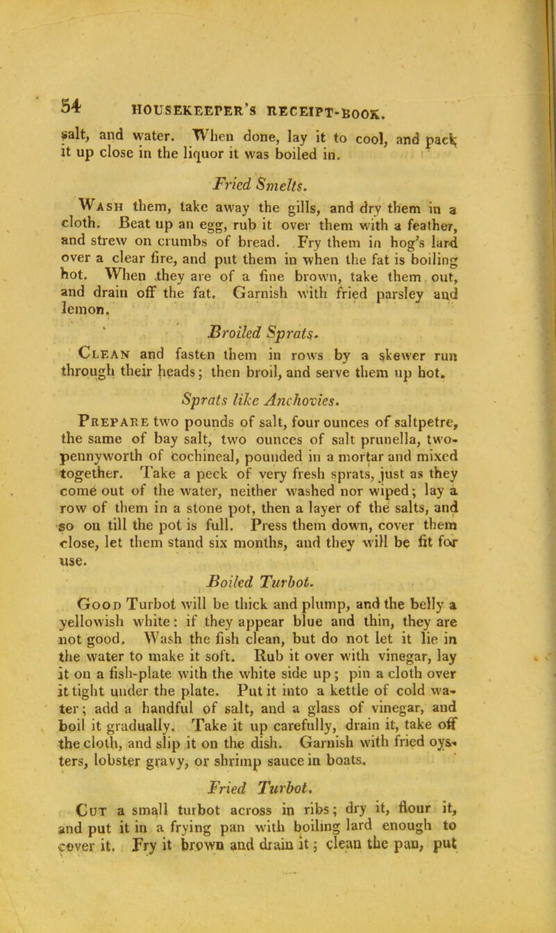 salt, and water. When done, lay it to cool, and pack; it up close in the liquor it was boiled in. Fried, Smelts. Wash them, take away the gills, and dry them in a cloth. Beat up an egg, rub it over them with a feather, and strew on crumbs of bread. Fry them in hog’s lar-d over a clear fire, and put them in when the fat is boiling hot. When they are of a fine brown, take them out, and drain off the fat. Garnish with fried parsley and lemon. Broiled Sprats. Clean and fasten them in rows by a skewer run through their heads; then broil, and serve them up hot. Sprats like Anchovies. Prepare two pounds of salt, four ounces of saltpetre, the same of bay salt, two ounces of salt prunella, two- pennyworth of cochineal, pounded in a mortar and mixed together. Take a peck of very fresh sprats, just as they come out of the water, neither w'ashed nor wiped; lay a row of them in a stone pot, then a layer of the salts, and so on till the pot is full. Press them down, cover them close, let them stand six months, and they will be fit far use. Boiled Turbot. Good Turbot will be thick and plump, and the belly a yellowish white: if they appear blue and thin, they are not good. Wash the fish clean, but do not let it lie in the water to make it soft. Rub it over with vinegar, lay it on a fish-plate with the white side up; pin a cloth over it tight under the plate. Put it into a kettle of cold wa- ter ; add a handful of salt, and a glass of vinegar, aud boil it gradually. Take it up carefully, drain it, take off the cloth, and slip it on the dish. Garnish with fried oys- ters, lobster gravy, or shrimp sauce in boats. Fried Turbot. Cut a small turbot across in ribs; dry it, flour it, and put it in a frying pan with boiling lard enough to cover it. Fry it brown and drain it; clean the pan, put