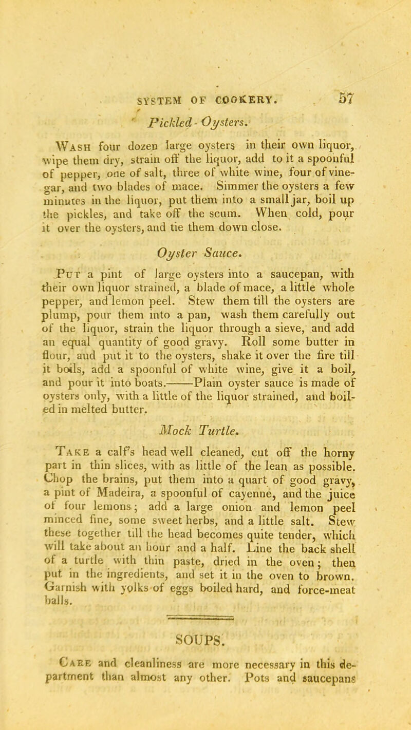 f ' Pickled - Oysters. Wash four dozen large oysters in their own liquor, wipe them dry, strain off the liquor, add to it a spoonful of pepper, one of salt, three of white wine, four of vine- gar, and two blades of mace. Simmer the oysters a few minutes in the liquor, put them into a small jar, boil up the pickles, and take off the scum. When cold, pour it over the oysters, and tie them down close. Oyster Sauce. Put a pint of large oysters into a saucepan, with their own liquor strained, a blade of mace, a little whole pepper, and lemon peel. Stew them till the oysters are plump, pour them into a pan, wash them carefully out of the liquor, strain the liquor through a sieve, and add an equal quantity of good gravy. Roll some butter in flour, aud put it to the oysters, shake it over the fire till it boils, add a spoonful of white wine, give it a boil, and pour it into boats. Plain oyster sauce is made of oysters only, with a little of the liquor strained, and boil- ed in melted butter. Mock Turtle. Take a calPs head well cleaned, cut off the horny part in thin slices, with as little of the lean as possible. Chop the brains, put them into a quart of good gravy, a pint of Madeira, a spoonful of cayenne, and the juice of lour lemons; add a large onion and lemon peel minced line, some sweet herbs, and a little salt. Stew these together till the head becomes quite tender, which will take about an hour and a half. Line the back shell of a turtle with thin paste, dried in the oven; then put in the ingredients, and set it in the oven to brown. Garnish with yolks of eggs boiled hard, and force-meat balls. SOUPS. Care and cleanliness are more necessary in this de- partment than almost any other. Pots and saucepans