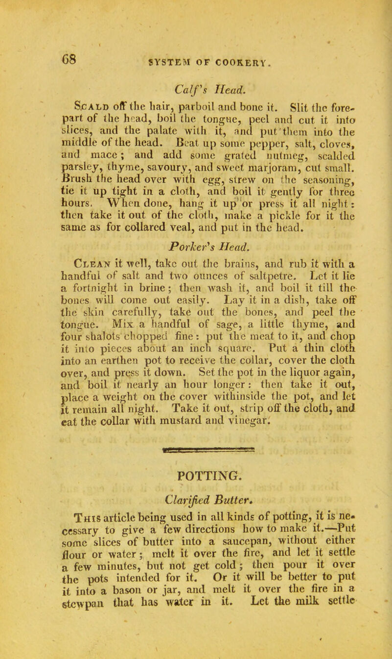 Calf's Head. Scald off (he hair, parboil and bone it. Slit the fore- part of the head, boil the tongue, peel and cut it info slices, and the palate with it, and put them into the middle of the head. Beat up some pepper, salt, cloves, and mace; and add some grated nutmeg, scalded parsley, thyme, savoury, and sweet marjoram, cut small. Brush the head over with egg, strew on the seasoning, tie it up tight in a cloth, and boil it gently for three hours. When done, hang it up or press it all night: then take it out of the cloth, make a pickle for it the same as for collared veal, and put in the head. Porker's Head. Clean it well, take out the brains, and rub it with a handful of salt and two ounces of saltpetre. Let it lie a fortnight in brine; then Avasli it, and boil it till the bones will come out easily. Lay it in a dish, take off the skin carefully, take out the bones, and peel the tongue. Mix a handful of sage, a little thyme, and four shalots chopped fine: put the meat to it, and chop it into pieces about an inch square. Put a thin cloth into an earthen pot to receive the collar, cover the cloth over, and press it down. Set the pot in the liquor again, and boil it nearly an hour longer: then take it out, place a weight on the cover withinside the pot, and let it remain all night. Take it out, strip off the cloth, and eat the collar with mustard and vinegar. POTTING. Clarified Butter. This article being used in all kinds of potting, it is ne- cessary to give a few directions how to make it.—-Put some slices of butter into a saucepan, without either flour or water; melt it over the fire, and let it settle a few minutes, but not get cold ; then pour it over the pots intended for it. Or it will be better to put it into a bason or jar, and melt it over the fire in a stewpan that has water in it. Let the milk settle