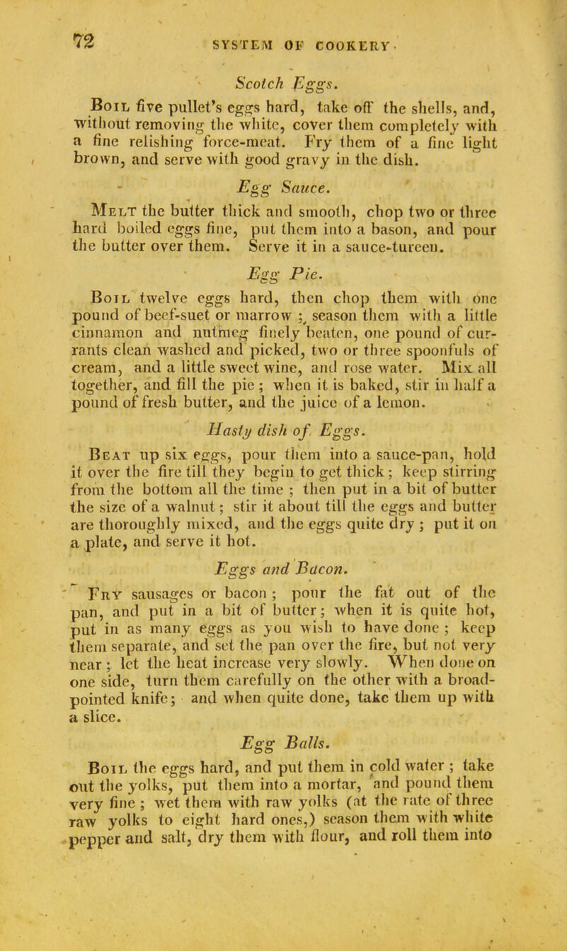 Scotch Eggs. Boil five pullet’s eggs hard, takeoff the shells, and, ■without removing the white, cover them completely with a fine relishing force-meat. Fry them of a fine light brown, and serve with good gravy in the dish. jEgg Sauce. Melt the butter thick and smooth, chop two or three hard boiled eggs fine, put them into a bason, and pour the butter over them. Serve it in a sauce-tureen. Egg Pie. Boil twelve eggs hard, then chop them with one pound of beef-suet or marrow season them with a little cinnamon and nutmeg finely beaten, one pound of cur- rants clean washed and picked, two or three spoonfuls of cream, and a little sweet wine, and rose water. Mix all together, and fill the pie ; when it is baked, stir in half a pound of fresh butter, and the juice of a lemon. Hasty dish of Eggs. Beat up six eggs, pour them into a sauce-pan, hold it over the fire till they begin to get thick ; keep stirring from the bottom all the time ; then put in a bit of butter the size of a walnut; stir it about till the eggs and butter are thoroughly mixed, and the eggs quite dry ; put it on a plate, and serve it hot. Eggs and Bacon. Fry sausages or bacon ; pour the fat out of the pan, and put in a bit of butter ; when it is quite hot, put in as many eggs as you wish to have done ; keep them separate, and set the pan over the fire, but not very near ; let the heat increase very slowly. When done on one side, turn them carefully on the other with a broad- pointed knife; and when quite done, take them up with a slice. Egg Balls. Boil the eggs hard, and put them in cold wafer ; take out the yolks, put them into a mortar, and pound them very fine ; wet them with raw yolks (at the rate of three raw yolks to eight hard ones,) season them with white pepper and salt, dry them with flour, and roll them into