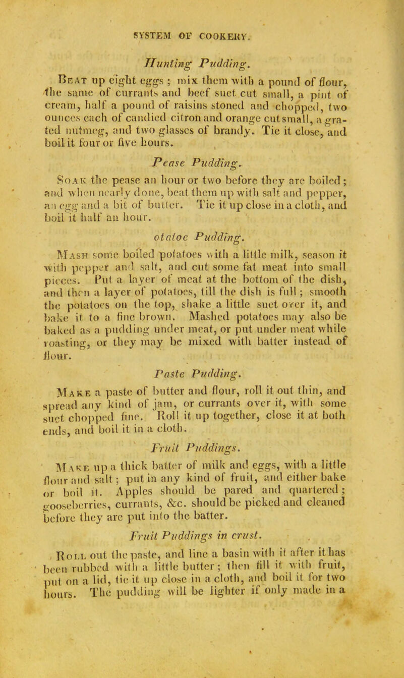 Hunting Pudding. T>kat up eight eggs ; mix them with a pound of flour, 'the same of currants and beef suet, cut small, a pint of cream, half a pound of raisins stoned and chopped, two ounces each of candied citron and orange cutsmall, a gra- ted nutmeg, and two glasses of brandy. Tie it close, and boil it four or five hours. Pease Pudding. Soak the pease an hour or two before they are boiled; and when nearly done, beat them up with salt and pepper, an egg and a bit of butter. Tie it up close in a cloth, and boil it half an hour. otaloc Pudding. Mash some boiled potatoes with a little milk, season it with pepper and salt, and cut some fat meat into small pieces. Put a layer of meat at the bottom of the dish, and then a layer of potatoes, till the dish is full; smooth the potatoes on the top, shake a little suet over it, and bake it to a fine brown. Mashed potatoes may also be baked as a pudding under meat, or put under meat while roasting, or they may be mixed with batter instead of flour. Paste Pudding. Make a paste of butter and flour, roll it out thin, and spread any kind of jam, or currants over it, with some suet chopped fine. Roll it up together, close it at both ends, and boil it in a cloth. Fruit Puddings. Make up a thick batter of milk and eggs, with a little flour and salt ; put in any kind of fruit, and either bake or boil it. Apples should be pared and quartered; gooseberries, currants, &c. should be picked and cleaned before they are put into the batter. Fruit Puddings in crust. Roi.l out the paste, and line a basin with it after it has been rubbed with a little butter; then till it w ith fruit, pul on a lid, tie it up close in a cloth, and boil it tor two hours. The pudding will be lighter if only made in a