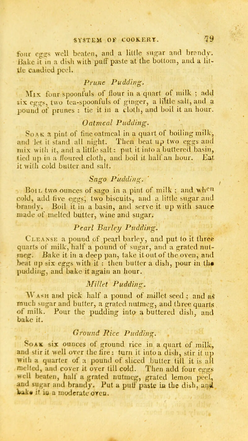 four eggs well beaten, and a little sugar and brandy. Jiakc it in a dish with putF paste at the bottom, and a lit- tie Candied peel. Prune Pudding. Mix four spoonfuls of flour in a quart of milk ; add six eggs, two tea-spoonfuls of ginger, a little salt, and a pound of prunes : tie it in a cloth, and boil it an hour. Oatmeal Pudding. So ak a pint of fine oatmeal in a quart of boiling milk, and let it stand all night. Then beat up two eggs and mix with it, and a little salt: put it into a buttered basin, tied up in a /loured cloth, and boil it half an hour. Eat it with cold butter and salt. / Sago Pudding. cD o Boil two ounces of sago in a pint of milk ; and wheri cold, add live eggs', two biscuits, and a little sugar and brandy. Boil it in a basin, and serve it up with sauce made of melted butter, wine and sugar. . I . / Pearl Barley Pudding. Cleanse a pound of pearl barley, and put to it three quarts of milk, half a pound of sugar, and a grated nut- meg. Bake it in a deep pan, take it out of the oven, and beat up six eggs with it : then butter a dish, pour in th« pudding, and bake it again an hour. Millet Pudding. M ash and pick half a pound of millet seed • and as much sugar and butter, a grated nutmeg, and three quarts of milk. Pour the pudding into u buttered dish, and bake it. Ground Rice Pudding. Soak six ounces of ground rice in a quart of milk, and stir it well over the fire: turn it into a dish, stir it up with a quarter of a pound of sliced butter till it is all melted, and cover it over till cold. Then add four eggs well beaten, half a grated nutmeg, grated lemon peel, and sugar and brandy. Put a puli' paste in the dish, and bake it iu a moderate oreu.