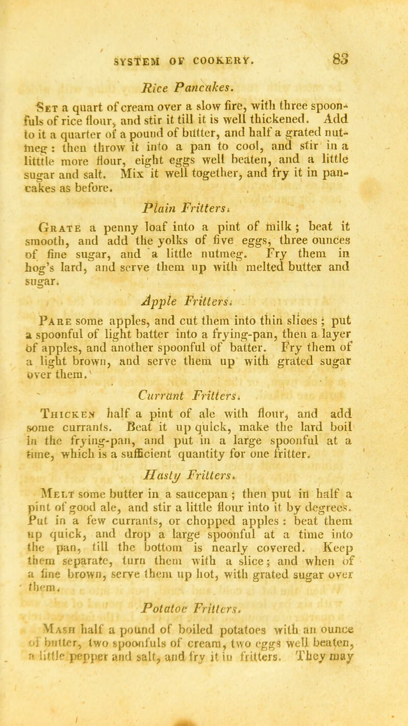 / Rice Pancakes. Set a quart of cream over a slow fire, with three spoon- fuls of rice flour, and stir it till it is well thickened. Add to it a quarter of a pound of butter, and half a grated nut- meg : then throw it into a pan to cool, and stir in a litttle more flour, eight eggs well beaten, and a little sugar and salt. Mix it well together, and fry it in pan- cakes as before. Plain Frittersi Grate a penny loaf into a pint of milk; beat it smooth, and add the yolks of five eggs, three ounces of fine sugar, and a little nutmeg. Fry them in hog’s lard, and serve them up with melted butter and sugar. Apple Frittersi Paiie some apples, and cut them into thin slioes ; put a spoonful of light batter into a frying-pan, then a layer Of apples, and another spoonful of batter. Fry them of a light brown, and serve them up with grated sugar over them.' Currant Fritiersi Thickex half a pint of ale with flour, and add some currants. Beat it up quick, make the lard boil in the frying-pan, and put in a large spoonful at a time, which is a sufficient quantity for one fritter. Hasty Fritters. Melt some butter in a saucepan ; then put in half a pint of good ale, and stir a little flour into it by degrees. Put in a few currants, or chopped apples : beat them up quick, and drop a large spoonful at a time into the pan, till the bottom is nearly covered. Keep them separate, turn them with a slice; and when of a fine brown, serve them up hot, with grated sugar over * them. Potatoc Fritters. Mash half a pound of boiled potatoes with an ounce oi butter, two spoonfuls of cream, two eggs well beaten, a little pepper and salt, and fry it in fritters. They may