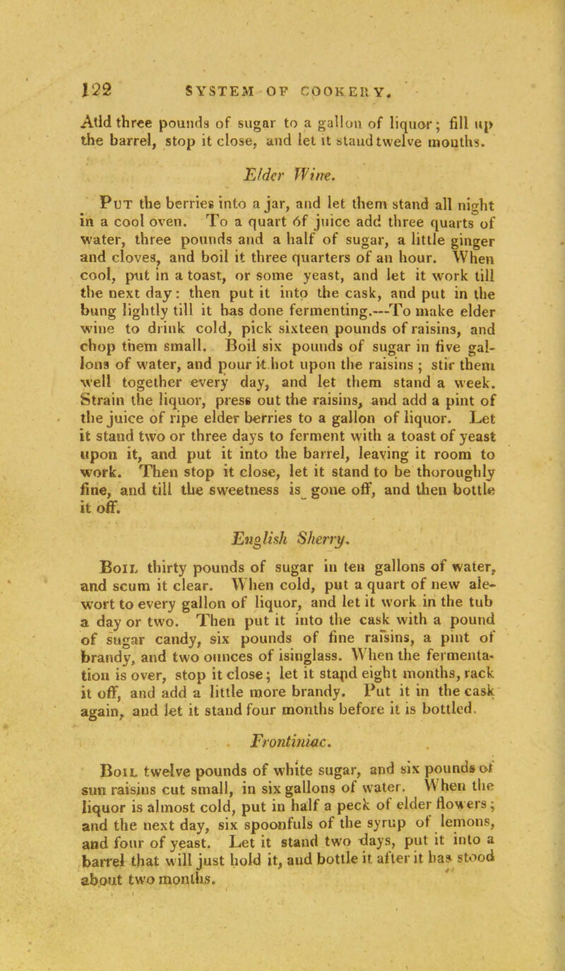 Add three pounds of sugar to a gallon of liquor; fill up the barrel, stop it close, and let it staud twelve mouths. Elder Wine. Put the berries into ajar, and let them stand all night in a cool oven. To a quart 6f juice add three quarts of water, three pounds and a half of sugar, a little ginger and cloves, and boil it three quarters of an hour. When cool, put in a toast, or some yeast, and let it work till the next day: then put it into the cask, and put in the bung lightly till it has done fermenting.—To make elder wine to drink cold, pick sixteen pounds of raisins, and chop them small. Boil six pounds of sugar in five gal- lons of water, and pour it hot upon the raisins ; stir them well together every day, and let them stand a week. Strain the liquor, press out the raisins, and add a pint of the juice of ripe elder berries to a gallon of liquor. Let it stand two or three days to ferment with a toast of yeast upon it, and put it into the barrel, leaving it room to work. Then stop it close, let it stand to be thoroughly fine, and till the sweetness is gone off, and then bottle it off. English Sherry. Boil thirty pounds of sugar in ten gallons of water, and scum it clear. When cold, put a quart of new ale- wort to every gallon of liquor, and let it work in the tub a day or two. Then put it into the cask with a pound of sugar candy, six pounds of fine raisins, a pint of brandy, and two ounces of isinglass. When the fermenta- tion is over, stop it close; let it stapd eight months, rack it off, and add a little more brandy. Put it in the cask again, and let it stand four months before it is bottled Frontiniac. Boil twelve pounds of white sugar, and six pounds ot sun raisins cut small, in six gallons of water. \\ hen the liquor is almost cold, put in half a peck of elder flowers; and the next day, six spoonfuls of the syrup of lemons, and four of yeast. Let it stand two days, put it into a barrel that will just hold it, and bottle it after it has stood about two months.