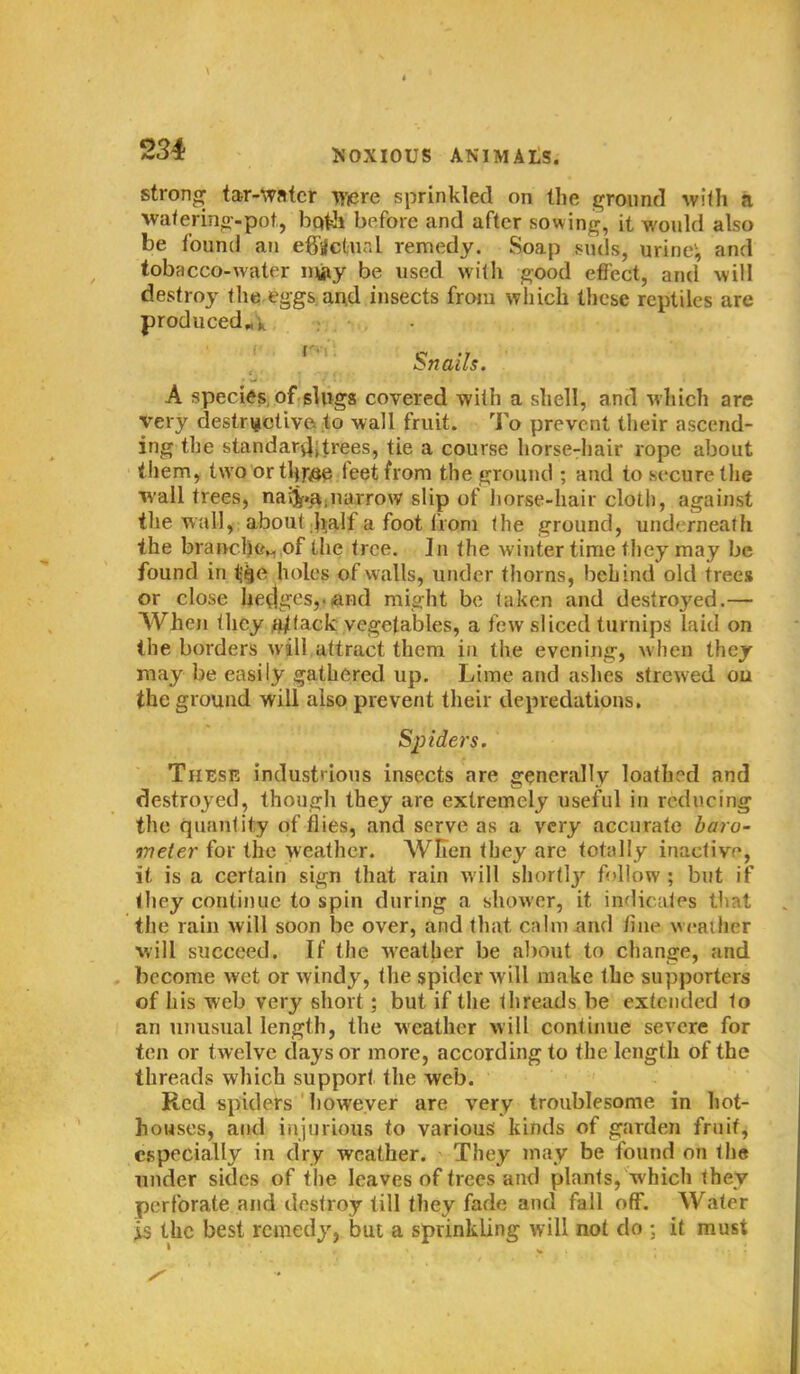 strong tar-watcr Wiere sprinkled on Hie ground with a watering-pot, both before and after sowing, it would also be found an effectual remedy. Soap suds, urine; and tobacco-water m#y be used with good effect, and will destroy the eggs and insects from which these reptiles are produced* j. Snails. A species of slugs covered with a shell, and which are very destructive to wall fruit. To prevent their ascend- ing the standard trees, tie a course horse-hair rope about them, two or tlqvse feet from the ground ; and to secure the wall trees, naij»a,narrow slip of horse-hair cloth, against the wall, about half a foot from the ground, und< rnealh the branch©*, of the tree. In the winter time they may be found in t^e holes of walls, under thorns, behind old trees or close hedges, and might be taken and destroyed.— When they a/tack vegetables, a few sliced turnips laid on the borders will attract them in the evening, when they may be easily gathered up. Lime and ashes strewed on the ground will also prevent their depredations. Sliders. These industrious insects are generally loathed and destroyed, though they are extremely useful in reducing the quantity of flies, and serve as a very accurate baro- meter for the weather. When they are totally inactive, it is a certain sign that rain will shortly'- follow; but if they continue to spin during a shower, it indicates that the rain will soon be over, and that calm-and fine weather will succeed. If the weather be about to change, and become wet or windy, the spider will make the supporters of his web very short; but if the threads be extended to an unusual length, the weather will continue severe for ten or twelve days or more, according to the length of the threads which support the web. Red spiders however are very troublesome in hot- houses, and injurious to various kinds of garden fruit, especially in dry weather. They may be found on the under sides of the leaves of trees and plants, which they perforate and destroy till they fade and fall off. Water is the best remedy, but a sprinkling will not do ; it must