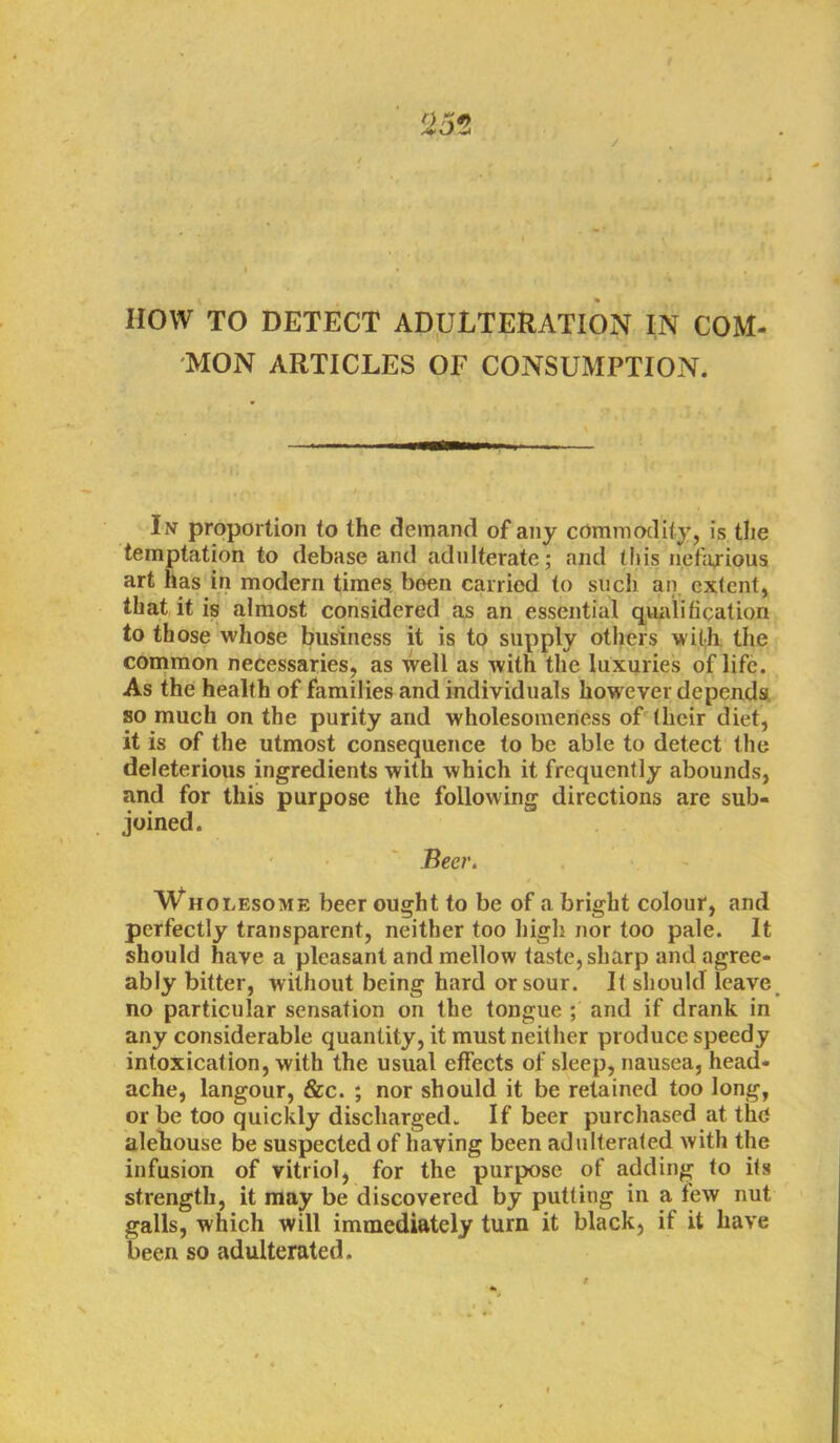 HOW TO DETECT ADULTERATION IN COM- MON ARTICLES OF CONSUMPTION. In proportion to the demand of any commodity, is the temptation to debase and adulterate; and this nefarious art has in modern times been carried to such an extent, that it is almost considered as an essential qualification to those whose business it is to supply others with the common necessaries, as well as with the luxuries of life. As the health of families and individuals however depends so much on the purity and wholesomeness of their diet, it is of the utmost consequence to be able to detect the deleterious ingredients with which it frequently abounds, and for this purpose the following directions are sub- joined. Beer. Wholesome beer ought to be of a bright colour, and perfectly transparent, neither too high nor too pale. It should have a pleasant and mellow taste, sharp and agree- ably bitter, without being hard or sour. It should leave no particular sensation on the tongue ; and if drank in any considerable quantity, it must neither produce speedy intoxication, with the usual effects of sleep, nausea, head- ache, langour, &c. ; nor should it be retained too long, or be too quickly discharged. If beer purchased at the alehouse be suspected of having been adulterated with the infusion of vitriol, for the purpose of adding to its strength, it may be discovered by putting in a few nut galls, which will immediately turn it black, if it have been so adulterated.