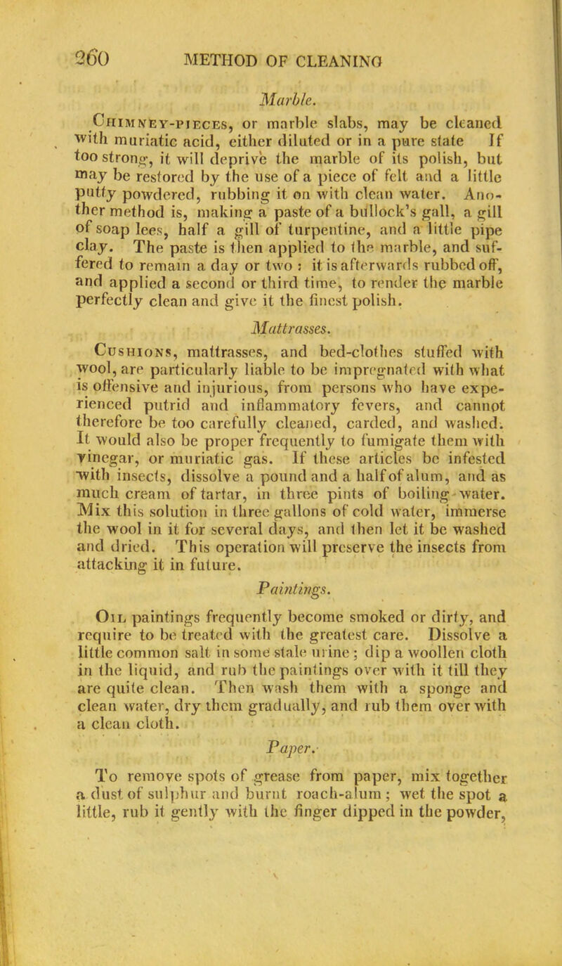 Marble. Chimney-pieces, or marble slabs, may be cleaned with muriatic acid, either diluted or in a pure slate Jf too strong it will deprive the marble of its polish, but may be restored by the use of a piece of felt and a little putty powdered, rubbing it on with clean water. Ano- ther method is, making a paste of a bullock’s gall, a gill of soap lees, half a gill of turpentine, and a little pipe clay. The paste is then applied to the marble, and suf- fered to remain a day or two : it is afterwards rubbed off, and applied a second or third time, to render the marble perfectly clean and give it the finest polish, Matt r asses. Cu shions, mattrasses, and bed-clothes stuffed with wool, are particularly liable to be impregnated with what is offensive and injurious, from persons who have expe- rienced putrid and inflammatory fevers, and cannot therefore be too carefully cleaned, carded, and washed. It would also be proper frequently to fumigate them with vinegar, or muriatic gas. If these articles be infested with insects, dissolve a pound and a half of alum, and as much cream of tartar, in three pints of boiling water. Mix this solution in three gallons of cold water, immerse the wool in it for several days, and then let it be washed and dried. This operation will preserve the insects from attacking it in future. Paintings. Oil paintings frequently become smoked or dirty, and require to be treated with the greatest care. Dissolve a little common salt in some stale urine ; dip a woollen cloth in the liquid, and rub the paintings over with it till they are quite clean. Then wash them with a sponge and clean water, dry them gradually, and rub them over with a clean cloth. Paper. To remove spots of grease from paper, mix together a dust of sulphur and burnt roach-alum ; wet the spot a little, rub it gently with the finger dipped in the powder,