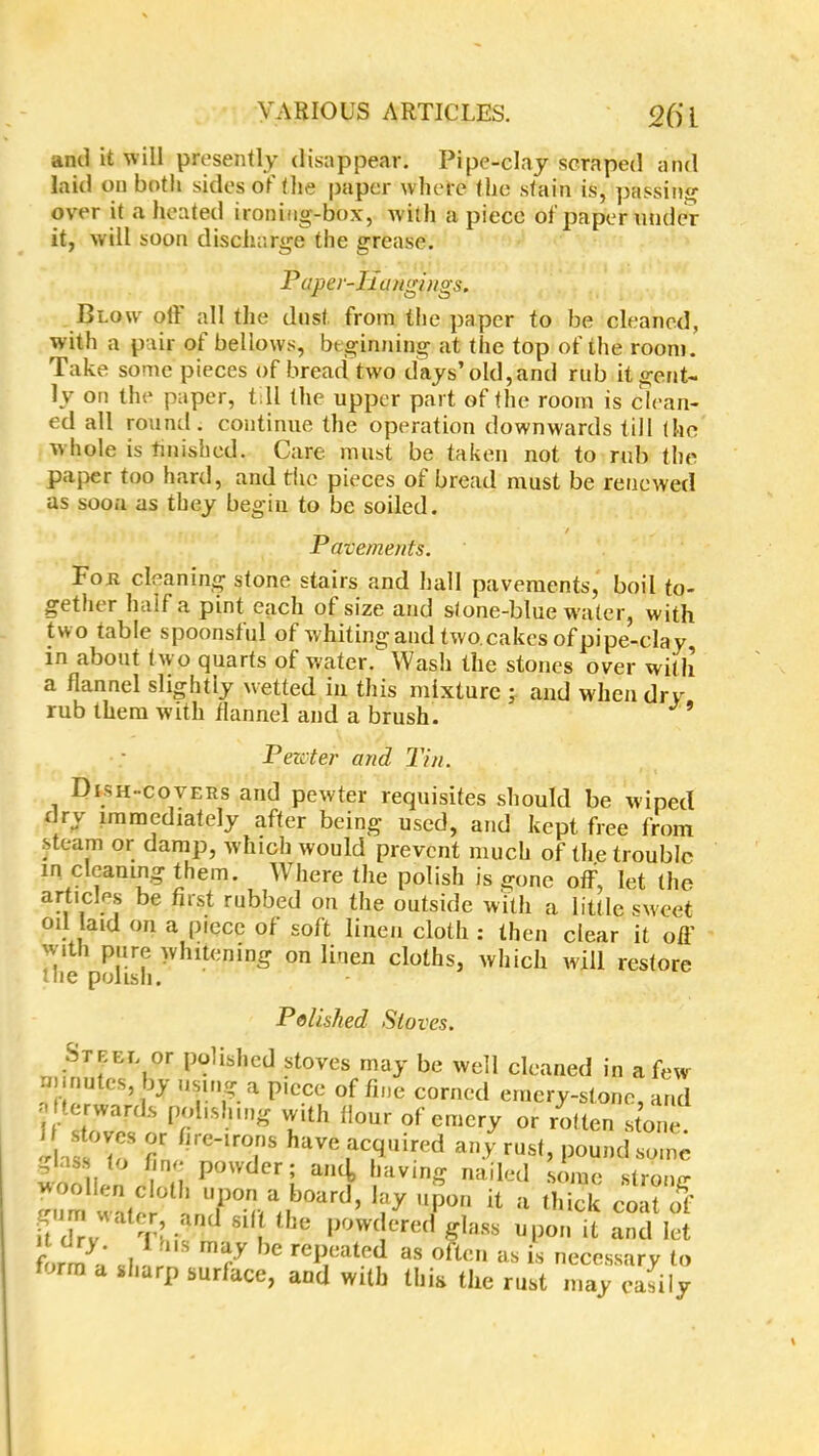 ami it will presently disappear. Pipe-clay scraped and laid on botli sides of the paper where the stain is, passing over it a heated ironiug-box, w ith a piece of paper under it, will soon discharge the grease. Paper-Ii a agings. Blow oft all the dust from the paper to be cleaned, with a pair of bellows, beginning at the top of the room. Take some pieces of bread two days’old, and rub it gent- ly on the paper, till the upper part of the room is clean- ed all round, continue the operation downwards till (he w hole is finished. Care must be taken not to rub the paper too hard, and the pieces of bread must be renewed as soon as they begin to be soiled. / Pavements. Fob cleaning stone stairs and hall pavements, boil to- gether half a pint each of size and stone-blue water, with two table spoonsful of whiting and two. cakes of pipe-clay, in about two quarts of w'ater. Wash the stones over wi(h a flannel slightly wetted in this mixture ; and when dry rub them with flannel and a brush. ’ Pewter and Tin. Dish-covers and pewter requisites should be wiped dry immediately after being used, and kept free from steam or damp, which would prevent much of the trouble m cleaning them. Where the polish is gone off, let (he articles be first rubbed on the outside with a little sweet oil laid on a piece of soft linen cloth : then clear it off with pure whitening on linen cloths, which will restore the polish. Polished Stoves. Steel or polished stoves may be well cleaned in a few u nutes, by using a piece of fine corned emery-stone, and Iterwards polishing with Hour of emery or rotten stone. ,1 ?n /lr(Mrons have acquired any rust, pound some WOO ien el i P  S faVinS nailed strong ffum watfr !l 7° aboard’ ^ it a thick coat of it drv T' •<in( 81 . he P°W( ere(l giass upon it and let form a ' S7 ° as often as is necessary to form a sharp surface, and with this the rust may easily