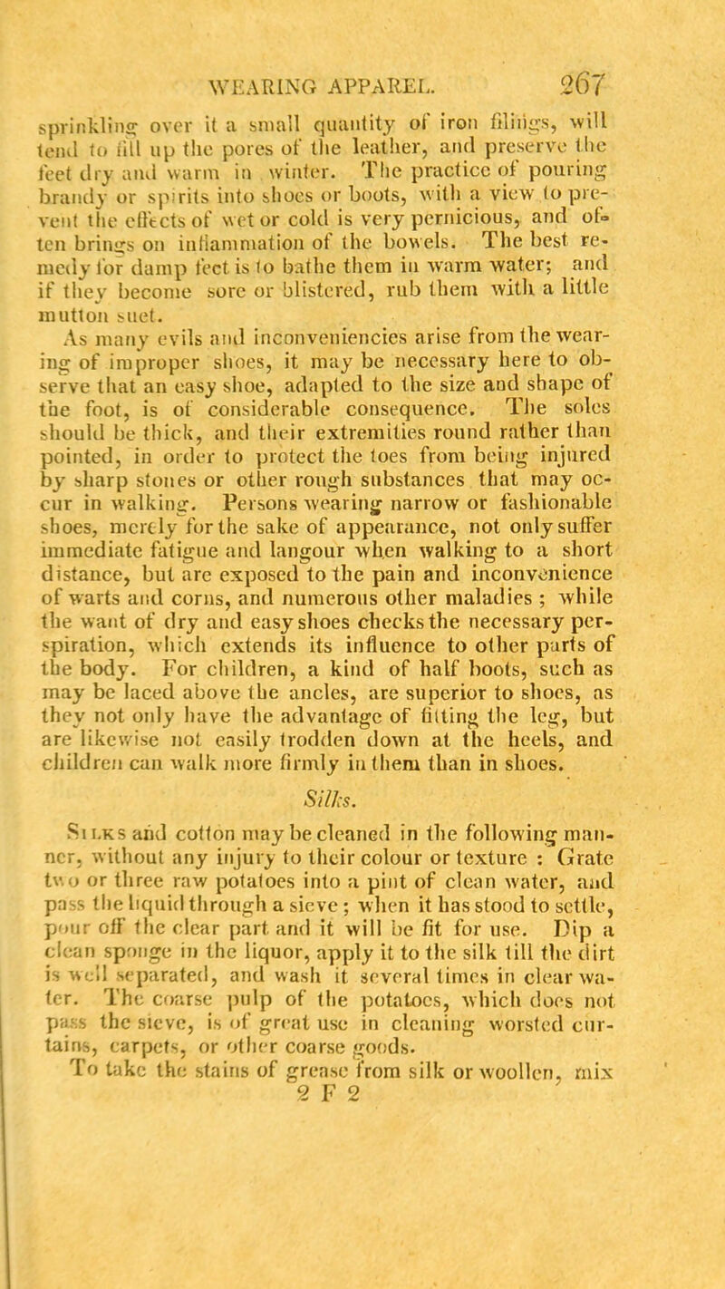 sprinkling over it a small quantity of iron filings, will tend to till up the pores of the leather, and preserve the feet dry and warm in winter. The practice of pouring brandy or spirits into shoes or boots, with a view to pre- vent the effects of wet or cold is very pernicious, and of° ten brings on inflammation ot the bowels. The best re- medy lor damp feet is to bathe them in warm water; and if they become sore or blistered, rub them with a little mutton suet. As many evils and inconveniencies arise from the wear- ing of improper slices, it may be necessary here to ob- serve that an easy shoe, adapted to the size and shape ot the foot, is of considerable consequence. The soles should be thick, and their extremities round rather than pointed, in order to protect the toes from being injured by sharp stones or other rough substances that may oc- cur in walking. Persons wearing narrow or fashionable shoes, merely for the sake of appearance, not only suffer immediate fatigue and langour when walking to a short distance, but are exposed to the pain and inconvenience of warts and corns, and numerous other maladies ; while the want of dry and easy shoes checks the necessary per- spiration, which extends its influence to other parts of the body. For children, a kind of half boots, such as may be laced above the ancles, are superior to shoes, as they not only have the advantage of tilting the leg, but are likewise not easily trodden down at the heels, and children can walk more firmly in them than in shoes. SilJcs. Sii.ks and cotton may be cleaned in the following man- ner, without any injury to their colour or texture : Grate two or three raw potatoes into a pint of clean water, and pass the liquid through a sieve ; when it has stood to settle, pour off the clear part and it will be fit for use. Dip a clean sponge in the liquor, apply it to the silk till the dirt is well separated, and wash it several times in clear wa- ter. The coarse pulp of the potatoes, which does not pass the sieve, is of great use in cleaning worsted cur- tains, carpets, or other coarse goods. To take the stains of grease from silk or woollen, mix 2 F 2