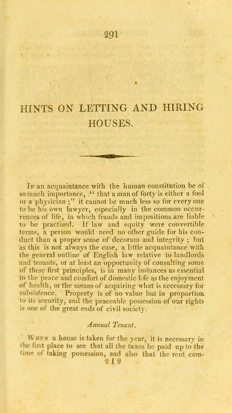 291 HINTS ON LETTING AND HIRING HOUSES. If an acquaintance with the human constitution be of somuch importance, .u that a man of forty is either a fool or a physician it cannot be much less so for everyone to be his own lawyer, especially in the common occur- rences of life, in which frauds and impositions are liable ' to be practised. If law and equity were convertible terms, a person would need no other guide for his con- duct than a proper sense of decorum and integrity ; but as this is not always the case, a little acquaintance with the general outline of English law relative to landlords and tenants, or at least an opportunity of consulting some of these first principles, is in many instances as essential to the peace and comfort of domestic life as the enjoyment, of health, or the means of acquiring what is necessary for subsistence. Property is of no value but in proportion to its security, and the peaceable possession of our rights is one of the great ends of civil society. Annual Tenant. W hen a house is taken for the year, it is necessary in the first place to see that all the taxes be paid up to the time of taking possession, and also that the rent com- 2 I 2