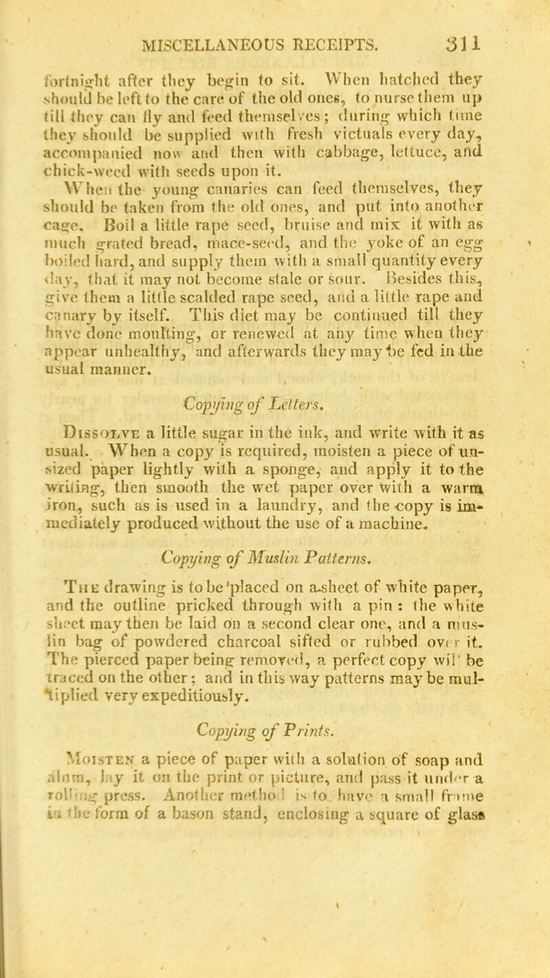 fortnight after they begin to sit. When hatched they should be left to the care of the old ones, to nurse them up till they can ily and feed themselves ; during which time they should be supplied with fresh victuals every day, accompanied now and then with cabbage, lettuce, and chick-weed with seeds upon it. When the young canaries can feed themselves, they should be taken from the old ones, and put into another cage. Boil a little rape seed, bruise and mix it with as much grated bread, mace-seed, and the yoke of an egg boiled hard, and supply them with a small quantity every day, that it may not become stale or sour. Besides this, give them a little scalded rape seed, and a little rape and canary by itself. This diet may be continued till they have done moulting, or renewed at any time when they appear unhealthy, and afterwards they may be fed in the usual manner. Copying of Letters. Dissolve a little sugar in the ink, and write with it as usual. When a copy is required, moisten a piece of un- sized paper lightly with a sponge, and apply it to the writing, then smooth the wet paper over with a warm iron, such as is used in a laundry, and the copy is im- mediately produced without the use of a machine. Copying of Muslin Patterns. The drawing is to be'placed on a^heet of white paper, and the outline pricked through with a pin : the white sheet may then be laid on a second clear one, and a mus- lin bag of powdered charcoal sifted or rubbed ov< r it. The pierced paper being removed, a perfect copy wil‘ be Traced on the other; and in this way patterns may be mul- tiplied very expeditiously. Copywg of Prints. Moisten a piece of paper with a solution of soap and alum, Jay it on the print or picture, and pass it under a rob :g press. Another met ho : is to have a small frame i; die form of a bason stand, enclosing a square of glas*