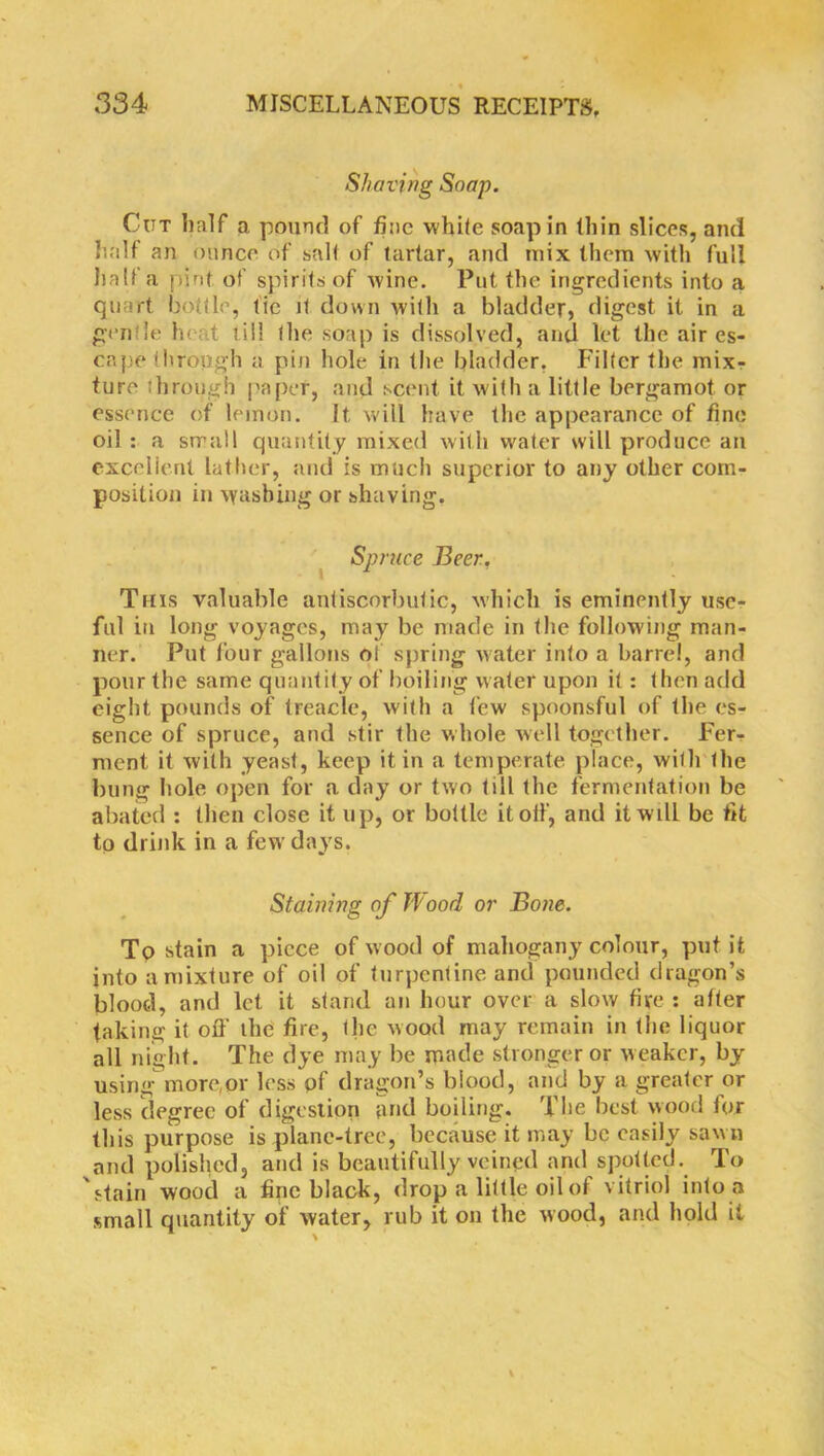 Shaving Soap. Cut half a pound of fine while soap in thin slices, and half an ounce of salt of tartar, and mix them with full half a pint of spirits of wine. Put the ingredients into a quart bottle, tie it down with a bladder, digest it in a genleheat till the soap is dissolved, and let the air es- cape through a pin hole in the bladder. Filter the mix- ture :hrough paper, and scent it with a little bergamot or essence of lemon. It will have the appearance of fine oil : a small quantity mixed with water will produce an excellent lather, and is much superior to any other com- position in washing or shaving. iSpruce Beer. \ 1 This valuable antiscorbutic, which is eminently use- ful in long voyages, may be made in the following man- ner. Put four gallons of spring water into a barrel, and pour the same quantity of boiling water upon it: then add eight pounds of treacle, with a few spoonsful of the es- sence of spruce, and stir the whole well together. Fer? ment it with yeast, keep it in a temperate place, witli the bung hole open for a day or two till the fermentation be abated : then close it up, or bottle it oil', and it will be fit to drink in a few days. Staining of flood or Bone. To stain a piece of wood of mahogany colour, put it into a mixture of oil of turpentine and pounded dragon’s blood, and let it stand an hour over a slow fire : alter taking it off the fire, the wood may remain in the liquor all night. The dye may be made stronger or weaker, by using more,or less pf dragon’s blood, and by a greater or less degree of digestion and boiling. The best wood ior this purpose is plane-tree, because it may be easily sawn and polished, and is beautifully veined and spotted. To 'stain wood a fine black, drop a little oil of vitriol into a small quantity of water, rub it on the wood, and hold it