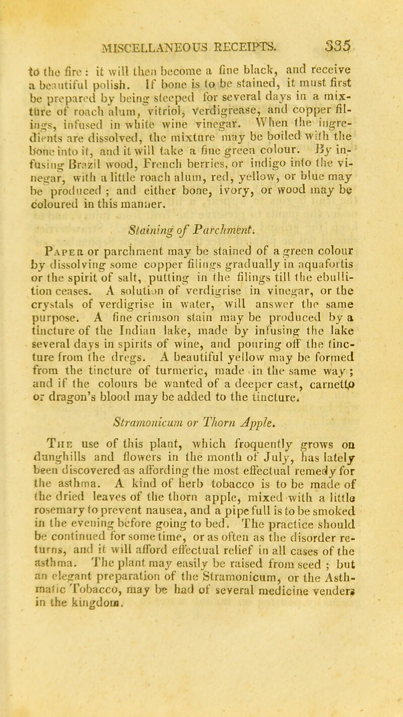 to the fire : it will then become a fine black, and receive a beautiful polish. If bone is lo be stained, it must first be prepared by being steeped for several days in a mix- ture of roach alum, vitriol, verdigrease, and copper fil- ings, infused in white wine vinegar. When the ingre- dients are dissolved, the mixture may be boiled with the bone into it, and it will take a fine green colour. Jly in- fusing Brazil wood, French berries, or indigo into (lie vi- negar, with a little roach alum, red, yellow, or blue may be produced ; and either bone, ivory, or wood may be coloured in this manner. Staining of Parchment. Paper or parchment may be stained of a green colour by dissolving some copper filings gradually in aquafortis or the spirit of salt, putting in the filings till the ebulli- tion ceases. A solution of verdigrise in vinegar, or the crystals of verdigrise in water, will answer the same purpose. A fine crimson stain may be produced by a tincture of the Indian lake, made by infusing the lake several days in spirits of wine, and pouring off the tinc- ture from the dregs. A beautiful yellow may be formed from the tincture of turmeric, made .in the same way ; and if the colours be wanted of a deeper cast, carnettp or dragon’s blood may be added to the tincture. Stramonicum or Thorn Apple. Tiie use of this plant, which froquently grows on dunghills and flowers in the month of July, has lately been discovered as affording (he most effectual remedy for the asthma. A kind of herb tobacco is to be made of the dried leaves of the thorn apple, mixed with a little rosemary to prevent nausea, and a pipe full is to be smoked in the evening before going to bed. The practice should be continued for some time, or as often as the disorder re- turns, and it will afford effectual relief in all cases of the asthma. The plant may easily be raised from seed ; but an elegant preparation of the Stramonicum, or the Asth- matic Tobacco, may be had of several medicine venders in the kingdom.